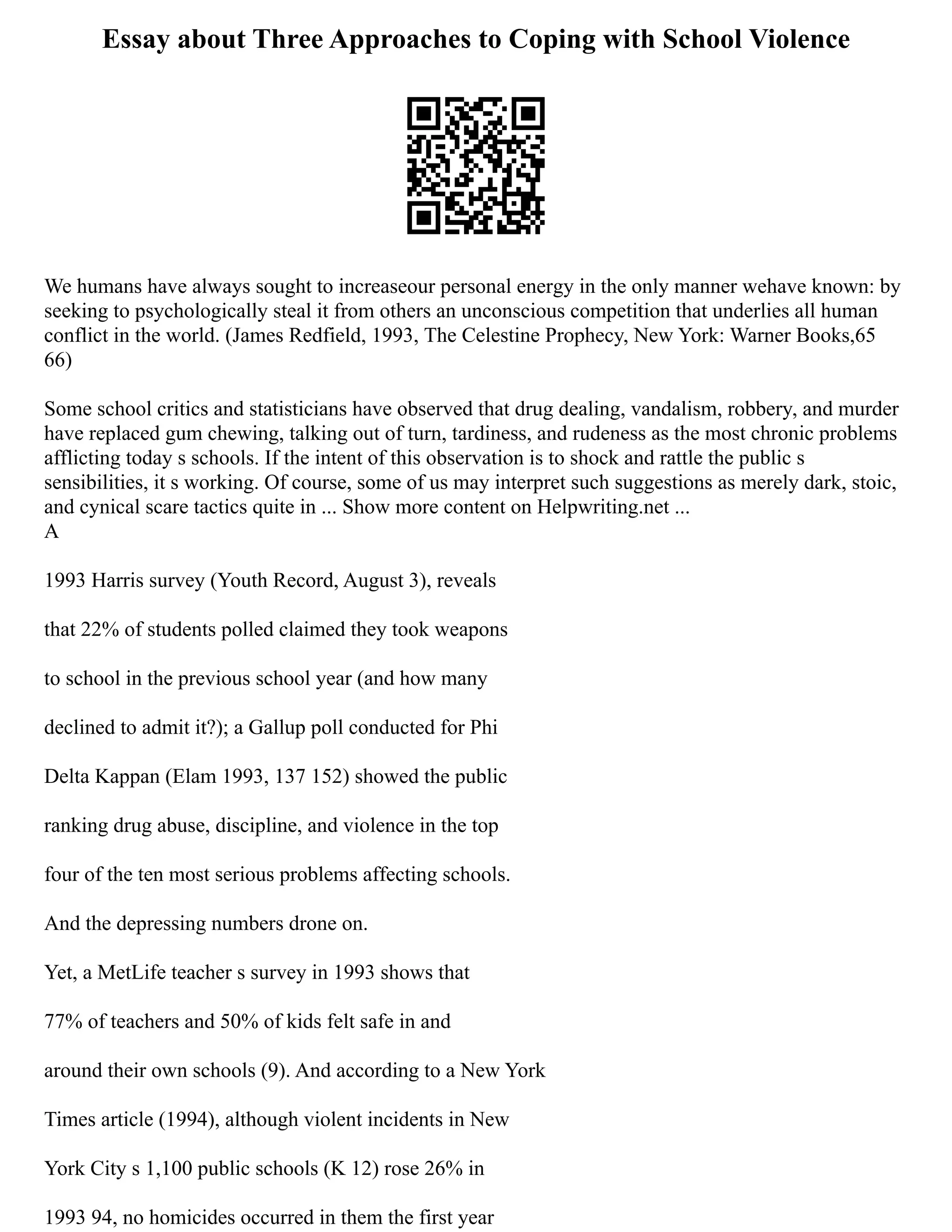 Essay about Three Approaches to Coping with School Violence
We humans have always sought to increaseour personal energy in the only manner wehave known: by
seeking to psychologically steal it from others an unconscious competition that underlies all human
conflict in the world. (James Redfield, 1993, The Celestine Prophecy, New York: Warner Books,65
66)
Some school critics and statisticians have observed that drug dealing, vandalism, robbery, and murder
have replaced gum chewing, talking out of turn, tardiness, and rudeness as the most chronic problems
afflicting today s schools. If the intent of this observation is to shock and rattle the public s
sensibilities, it s working. Of course, some of us may interpret such suggestions as merely dark, stoic,
and cynical scare tactics quite in ... Show more content on Helpwriting.net ...
A
1993 Harris survey (Youth Record, August 3), reveals
that 22% of students polled claimed they took weapons
to school in the previous school year (and how many
declined to admit it?); a Gallup poll conducted for Phi
Delta Kappan (Elam 1993, 137 152) showed the public
ranking drug abuse, discipline, and violence in the top
four of the ten most serious problems affecting schools.
And the depressing numbers drone on.
Yet, a MetLife teacher s survey in 1993 shows that
77% of teachers and 50% of kids felt safe in and
around their own schools (9). And according to a New York
Times article (1994), although violent incidents in New
York City s 1,100 public schools (K 12) rose 26% in
1993 94, no homicides occurred in them the first year
 
