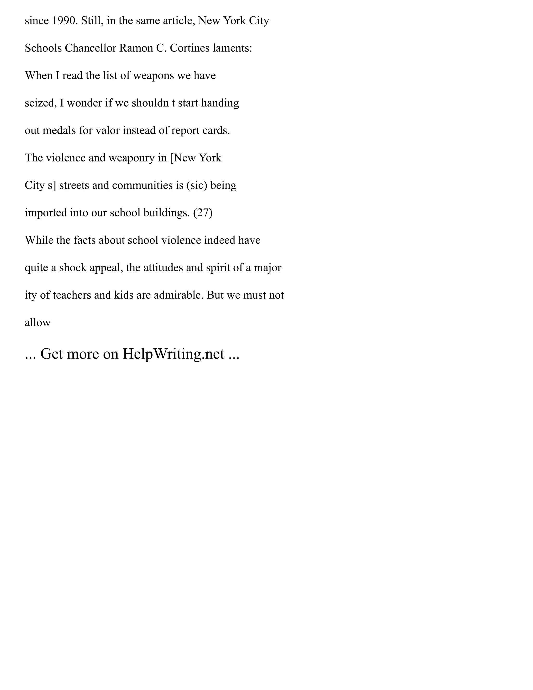since 1990. Still, in the same article, New York City
Schools Chancellor Ramon C. Cortines laments:
When I read the list of weapons we have
seized, I wonder if we shouldn t start handing
out medals for valor instead of report cards.
The violence and weaponry in [New York
City s] streets and communities is (sic) being
imported into our school buildings. (27)
While the facts about school violence indeed have
quite a shock appeal, the attitudes and spirit of a major
ity of teachers and kids are admirable. But we must not
allow
... Get more on HelpWriting.net ...
 