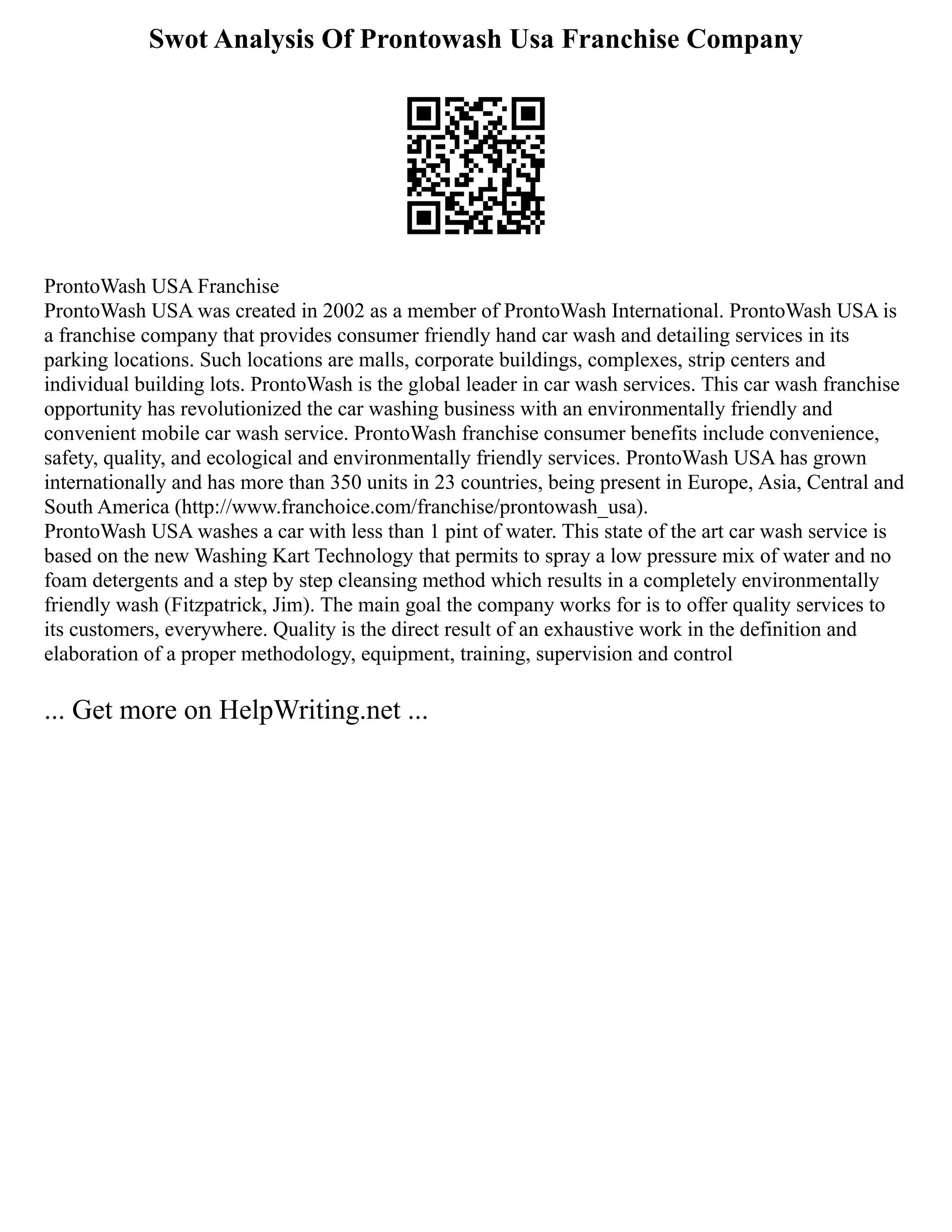 Swot Analysis Of Prontowash Usa Franchise Company
ProntoWash USA Franchise
ProntoWash USA was created in 2002 as a member of ProntoWash International. ProntoWash USA is
a franchise company that provides consumer friendly hand car wash and detailing services in its
parking locations. Such locations are malls, corporate buildings, complexes, strip centers and
individual building lots. ProntoWash is the global leader in car wash services. This car wash franchise
opportunity has revolutionized the car washing business with an environmentally friendly and
convenient mobile car wash service. ProntoWash franchise consumer benefits include convenience,
safety, quality, and ecological and environmentally friendly services. ProntoWash USA has grown
internationally and has more than 350 units in 23 countries, being present in Europe, Asia, Central and
South America (http://www.franchoice.com/franchise/prontowash_usa).
ProntoWash USA washes a car with less than 1 pint of water. This state of the art car wash service is
based on the new Washing Kart Technology that permits to spray a low pressure mix of water and no
foam detergents and a step by step cleansing method which results in a completely environmentally
friendly wash (Fitzpatrick, Jim). The main goal the company works for is to offer quality services to
its customers, everywhere. Quality is the direct result of an exhaustive work in the definition and
elaboration of a proper methodology, equipment, training, supervision and control
... Get more on HelpWriting.net ...
 