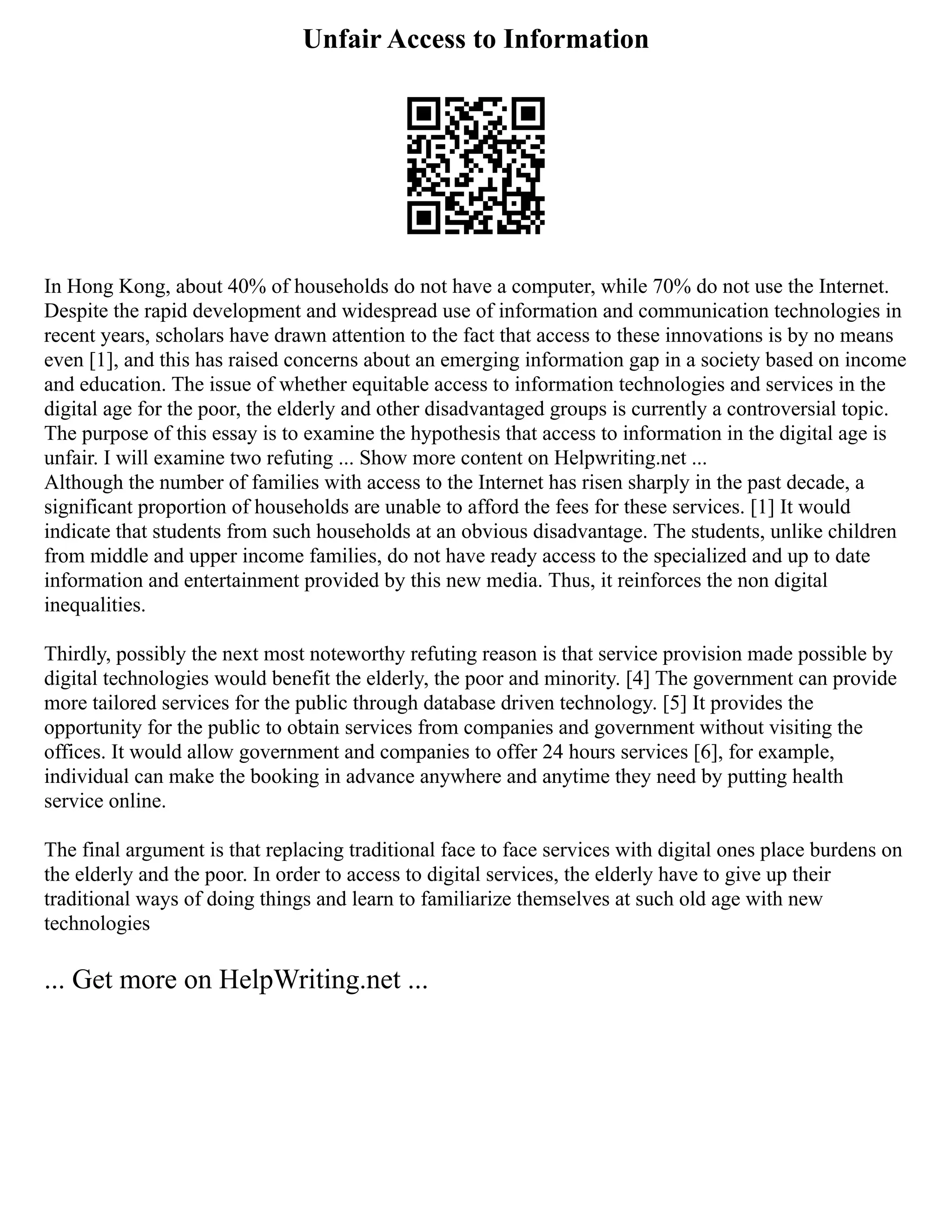 Unfair Access to Information
In Hong Kong, about 40% of households do not have a computer, while 70% do not use the Internet.
Despite the rapid development and widespread use of information and communication technologies in
recent years, scholars have drawn attention to the fact that access to these innovations is by no means
even [1], and this has raised concerns about an emerging information gap in a society based on income
and education. The issue of whether equitable access to information technologies and services in the
digital age for the poor, the elderly and other disadvantaged groups is currently a controversial topic.
The purpose of this essay is to examine the hypothesis that access to information in the digital age is
unfair. I will examine two refuting ... Show more content on Helpwriting.net ...
Although the number of families with access to the Internet has risen sharply in the past decade, a
significant proportion of households are unable to afford the fees for these services. [1] It would
indicate that students from such households at an obvious disadvantage. The students, unlike children
from middle and upper income families, do not have ready access to the specialized and up to date
information and entertainment provided by this new media. Thus, it reinforces the non digital
inequalities.
Thirdly, possibly the next most noteworthy refuting reason is that service provision made possible by
digital technologies would benefit the elderly, the poor and minority. [4] The government can provide
more tailored services for the public through database driven technology. [5] It provides the
opportunity for the public to obtain services from companies and government without visiting the
offices. It would allow government and companies to offer 24 hours services [6], for example,
individual can make the booking in advance anywhere and anytime they need by putting health
service online.
The final argument is that replacing traditional face to face services with digital ones place burdens on
the elderly and the poor. In order to access to digital services, the elderly have to give up their
traditional ways of doing things and learn to familiarize themselves at such old age with new
technologies
... Get more on HelpWriting.net ...
 