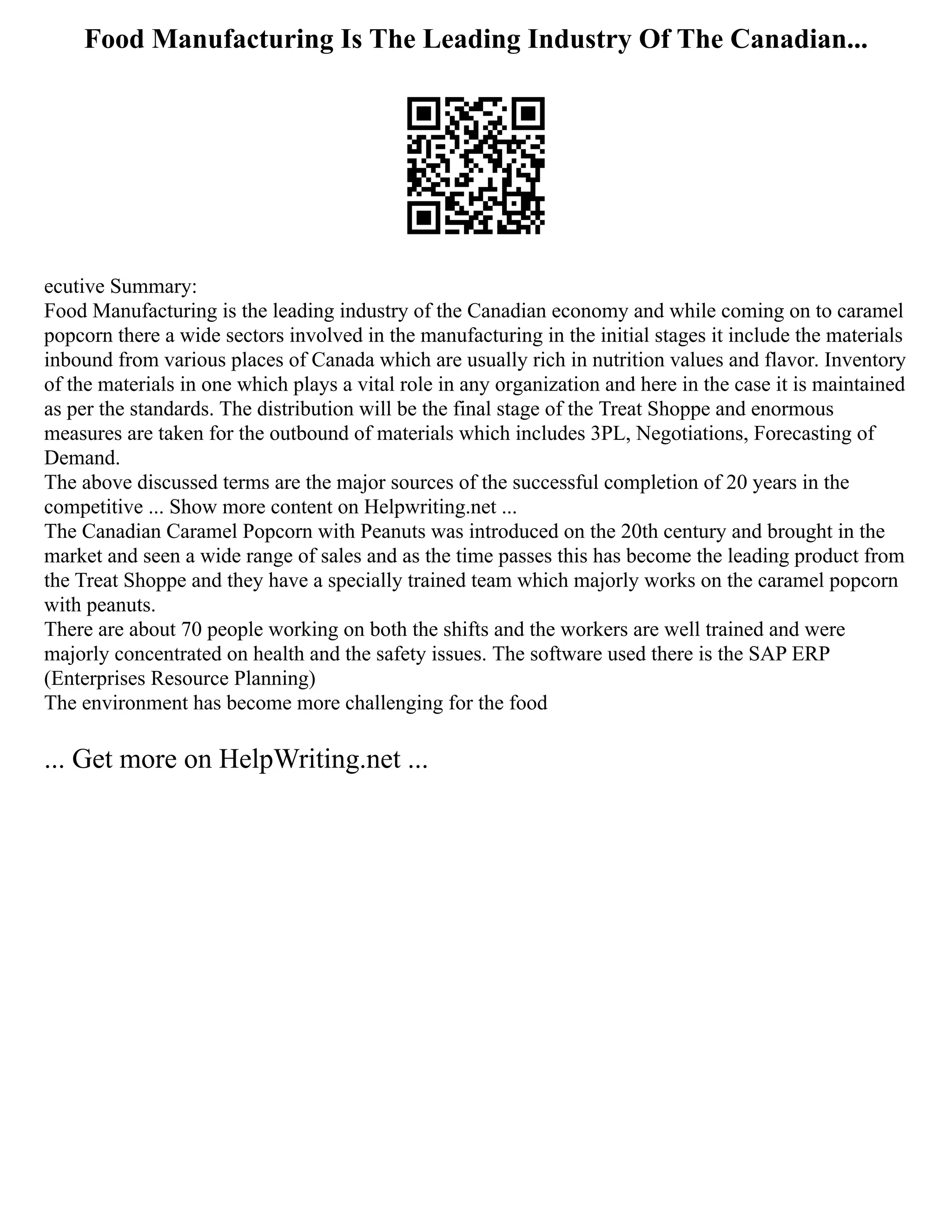 Food Manufacturing Is The Leading Industry Of The Canadian...
ecutive Summary:
Food Manufacturing is the leading industry of the Canadian economy and while coming on to caramel
popcorn there a wide sectors involved in the manufacturing in the initial stages it include the materials
inbound from various places of Canada which are usually rich in nutrition values and flavor. Inventory
of the materials in one which plays a vital role in any organization and here in the case it is maintained
as per the standards. The distribution will be the final stage of the Treat Shoppe and enormous
measures are taken for the outbound of materials which includes 3PL, Negotiations, Forecasting of
Demand.
The above discussed terms are the major sources of the successful completion of 20 years in the
competitive ... Show more content on Helpwriting.net ...
The Canadian Caramel Popcorn with Peanuts was introduced on the 20th century and brought in the
market and seen a wide range of sales and as the time passes this has become the leading product from
the Treat Shoppe and they have a specially trained team which majorly works on the caramel popcorn
with peanuts.
There are about 70 people working on both the shifts and the workers are well trained and were
majorly concentrated on health and the safety issues. The software used there is the SAP ERP
(Enterprises Resource Planning)
The environment has become more challenging for the food
... Get more on HelpWriting.net ...
 