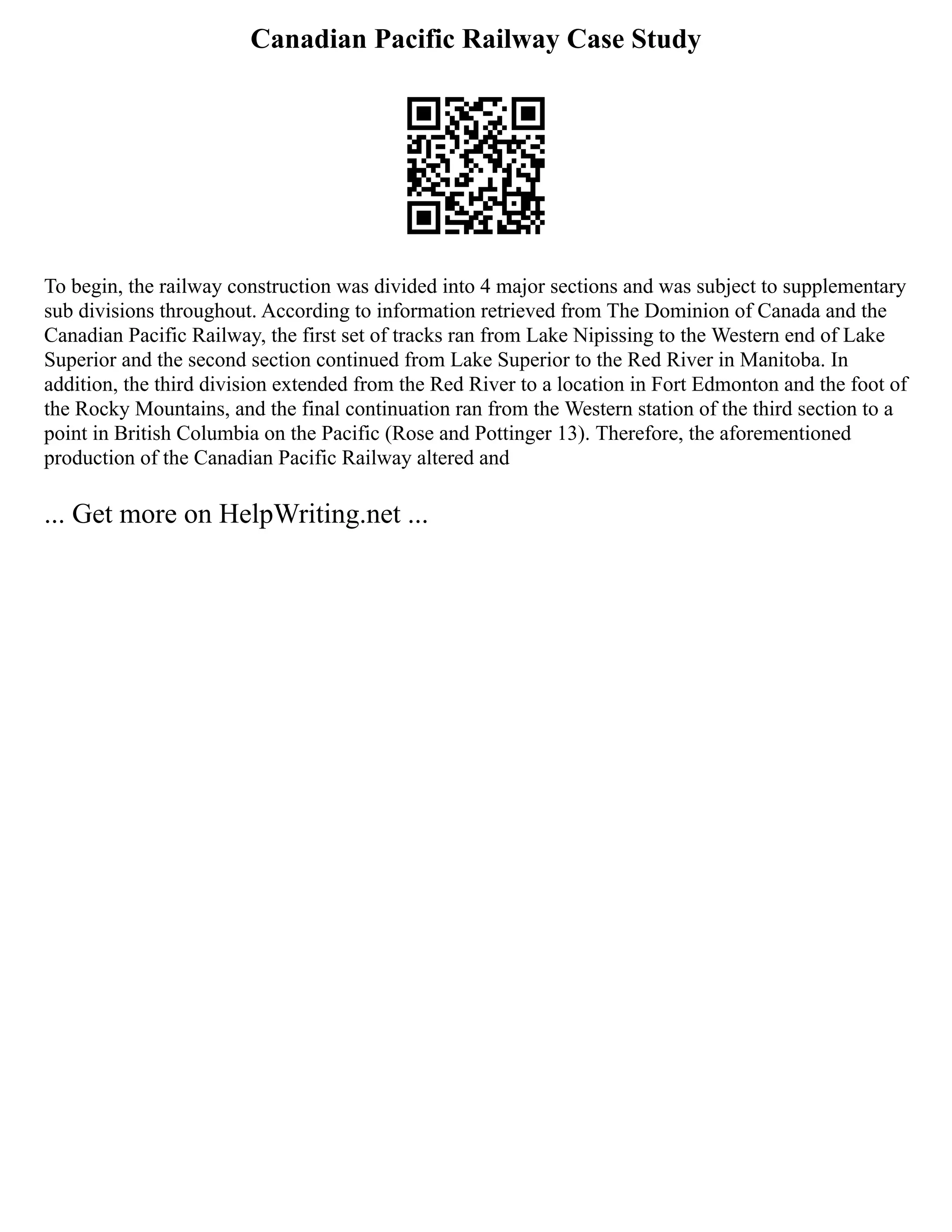 Canadian Pacific Railway Case Study
To begin, the railway construction was divided into 4 major sections and was subject to supplementary
sub divisions throughout. According to information retrieved from The Dominion of Canada and the
Canadian Pacific Railway, the first set of tracks ran from Lake Nipissing to the Western end of Lake
Superior and the second section continued from Lake Superior to the Red River in Manitoba. In
addition, the third division extended from the Red River to a location in Fort Edmonton and the foot of
the Rocky Mountains, and the final continuation ran from the Western station of the third section to a
point in British Columbia on the Pacific (Rose and Pottinger 13). Therefore, the aforementioned
production of the Canadian Pacific Railway altered and
... Get more on HelpWriting.net ...
 
