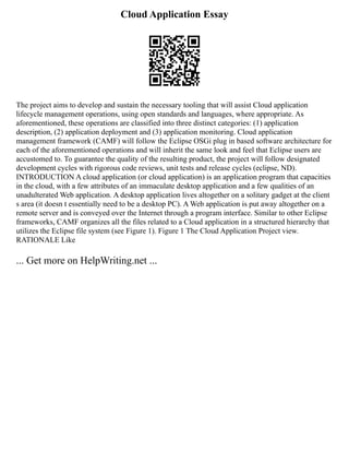 Cloud Application Essay
The project aims to develop and sustain the necessary tooling that will assist Cloud application
lifecycle management operations, using open standards and languages, where appropriate. As
aforementioned, these operations are classified into three distinct categories: (1) application
description, (2) application deployment and (3) application monitoring. Cloud application
management framework (CAMF) will follow the Eclipse OSGi plug in based software architecture for
each of the aforementioned operations and will inherit the same look and feel that Eclipse users are
accustomed to. To guarantee the quality of the resulting product, the project will follow designated
development cycles with rigorous code reviews, unit tests and release cycles (eclipse, ND).
INTRODUCTION A cloud application (or cloud application) is an application program that capacities
in the cloud, with a few attributes of an immaculate desktop application and a few qualities of an
unadulterated Web application. A desktop application lives altogether on a solitary gadget at the client
s area (it doesn t essentially need to be a desktop PC). A Web application is put away altogether on a
remote server and is conveyed over the Internet through a program interface. Similar to other Eclipse
frameworks, CAMF organizes all the files related to a Cloud application in a structured hierarchy that
utilizes the Eclipse file system (see Figure 1). Figure 1 The Cloud Application Project view.
RATIONALE Like
... Get more on HelpWriting.net ...
 