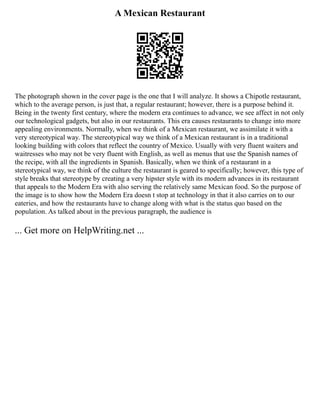 A Mexican Restaurant
The photograph shown in the cover page is the one that I will analyze. It shows a Chipotle restaurant,
which to the average person, is just that, a regular restaurant; however, there is a purpose behind it.
Being in the twenty first century, where the modern era continues to advance, we see affect in not only
our technological gadgets, but also in our restaurants. This era causes restaurants to change into more
appealing environments. Normally, when we think of a Mexican restaurant, we assimilate it with a
very stereotypical way. The stereotypical way we think of a Mexican restaurant is in a traditional
looking building with colors that reflect the country of Mexico. Usually with very fluent waiters and
waitresses who may not be very fluent with English, as well as menus that use the Spanish names of
the recipe, with all the ingredients in Spanish. Basically, when we think of a restaurant in a
stereotypical way, we think of the culture the restaurant is geared to specifically; however, this type of
style breaks that stereotype by creating a very hipster style with its modern advances in its restaurant
that appeals to the Modern Era with also serving the relatively same Mexican food. So the purpose of
the image is to show how the Modern Era doesn t stop at technology in that it also carries on to our
eateries, and how the restaurants have to change along with what is the status quo based on the
population. As talked about in the previous paragraph, the audience is
... Get more on HelpWriting.net ...
 