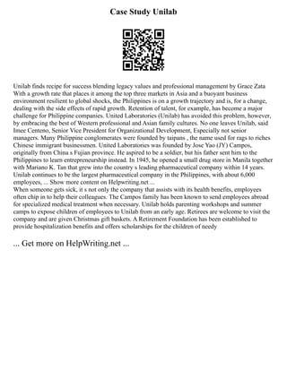 Case Study Unilab
Unilab finds recipe for success blending legacy values and professional management by Grace Zata
With a growth rate that places it among the top three markets in Asia and a buoyant business
environment resilient to global shocks, the Philippines is on a growth trajectory and is, for a change,
dealing with the side effects of rapid growth. Retention of talent, for example, has become a major
challenge for Philippine companies. United Laboratories (Unilab) has avoided this problem, however,
by embracing the best of Western professional and Asian family cultures. No one leaves Unilab, said
Imee Centeno, Senior Vice President for Organizational Development, Especially not senior
managers. Many Philippine conglomerates were founded by taipans , the name used for rags to riches
Chinese immigrant businessmen. United Laboratories was founded by Jose Yao (JY) Campos,
originally from China s Fujian province. He aspired to be a soldier, but his father sent him to the
Philippines to learn entrepreneurship instead. In 1945, he opened a small drug store in Manila together
with Mariano K. Tan that grew into the country s leading pharmaceutical company within 14 years.
Unilab continues to be the largest pharmaceutical company in the Philippines, with about 6,000
employees, ... Show more content on Helpwriting.net ...
When someone gets sick, it s not only the company that assists with its health benefits, employees
often chip in to help their colleagues. The Campos family has been known to send employees abroad
for specialized medical treatment when necessary. Unilab holds parenting workshops and summer
camps to expose children of employees to Unilab from an early age. Retirees are welcome to visit the
company and are given Christmas gift baskets. A Retirement Foundation has been established to
provide hospitalization benefits and offers scholarships for the children of needy
... Get more on HelpWriting.net ...
 