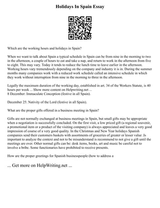 Holidays In Spain Essay
Which are the working hours and holidays in Spain?
When we want to talk about Spain a typical schedule in Spain can be from nine in the morning to two
in the afternoon, a couple of hours to eat and take a nap, and return to work in the afternoon from five
to eight. This may vary. Today it tends to reduce the lunch time to leave earlier in the afternoon.
Working hours vary tremendously depending on the company and industry it is in. During the summer
months many companies work with a reduced work schedule called an intensive schedule in which
they work without interruption from nine in the morning to three in the afternoon.
Legally the maximum duration of the working day, established in art. 34 of the Workers Statute, is 40
hours per week ... Show more content on Helpwriting.net ...
8 December: Immaculate Conception (festive in all Spain).
December 25: Nativity of the Lord (festive in all Spain).
What are the proper gifts offered in a business meeting in Spain?
Gifts are not normally exchanged at business meetings in Spain, but small gifts may be appropriate
when a negotiation is successfully concluded. On the first visit, a low priced gift (a regional souvenir,
a promotional item or a product of the visiting company) is always appreciated and leaves a very good
impression of course of a very good quality. In the Christmas and New Year holidays Spanish
companies send their customers baskets with assortments of groceries of greater or lesser value .Is
important to analyze the context and not to be misunderstand is recommend to not give a gift until the
meetings are over. Other normal gifts can be: desk items, books, art and music be careful not to
involve a bribe. Some functionaries have prohibited to receive presents.
How are the proper greetings for Spanish businesspeople (how to address a
... Get more on HelpWriting.net ...
 