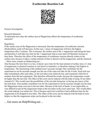 Exothermic Reaction Lab
Science Investigation:
Research Question:
To determine how does the surface area of Magnesium affects the temperature of exothermic
reactions?
Hypothesis:
If the surface area of the Magnesium is increased, then the temperature of exothermic reaction
(Hydrochloric acid) will decrease. In this case, 1 piece of magnesium will have the highest
temperature after 2 minutes. This is because, the surface area of the 1 magnesium strip being the least
and therefore it will take less time for the 1 magnesium strip to react and will therefore increase in
heat faster. Therefore the effect of the temperature of exothermic reaction directly relates to the
surface area, because it takes a certain amount of time to dissolve all the magnesium, and the chemical
... Show more content on Helpwriting.net ...
Also because the time limit is so less, it doesn t give time for the least amount of surface area s (1 strip
of magnesium s) chemical reaction to cool down or neutralize, so therefore making it the highest in
temperature. The functioning of the method wasn t accurate enough. One contributor for the
experiment to not be accurate enough was the use of the same test tube for the 4 trials. Each trial was
done immediately after each other, so the test tubes were relatively hot, and contained a little bit of
solution from the last experiment. This therefore affected the results, because the temperature would
be higher than the last trial. The effect of this error can be reduced with the help of using 16 test tubes
instead of 4. This would erase the possibilities of the test tube being hot, or having any traces of the
last trial done. Also another contributor was for the experiment to not be accurate enough was the time
the Magnesium strips were put in the test tubes. Because of the lack of hands, it was impossible, or
very difficult to put all the magnesium strips in the test tubes at the exact same time. This would affect
the result making it an unfair test. This is because each trial would have had a different time for the
magnesium to be dropped in test tubes. The effect of this error can be reduced with the help of extra
helpers so that the magnesium strips can be placed in the test tubes
... Get more on HelpWriting.net ...
 