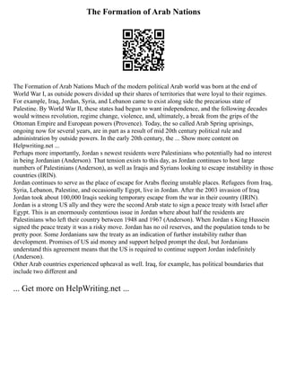 The Formation of Arab Nations
The Formation of Arab Nations Much of the modern political Arab world was born at the end of
World War I, as outside powers divided up their shares of territories that were loyal to their regimes.
For example, Iraq, Jordan, Syria, and Lebanon came to exist along side the precarious state of
Palestine. By World War II, these states had begun to want independence, and the following decades
would witness revolution, regime change, violence, and, ultimately, a break from the grips of the
Ottoman Empire and European powers (Provence). Today, the so called Arab Spring uprisings,
ongoing now for several years, are in part as a result of mid 20th century political rule and
administration by outside powers. In the early 20th century, the ... Show more content on
Helpwriting.net ...
Perhaps more importantly, Jordan s newest residents were Palestinians who potentially had no interest
in being Jordanian (Anderson). That tension exists to this day, as Jordan continues to host large
numbers of Palestinians (Anderson), as well as Iraqis and Syrians looking to escape instability in those
countries (IRIN).
Jordan continues to serve as the place of escape for Arabs fleeing unstable places. Refugees from Iraq,
Syria, Lebanon, Palestine, and occasionally Egypt, live in Jordan. After the 2003 invasion of Iraq
Jordan took about 100,000 Iraqis seeking temporary escape from the war in their country (IRIN).
Jordan is a strong US ally and they were the second Arab state to sign a peace treaty with Israel after
Egypt. This is an enormously contentious issue in Jordan where about half the residents are
Palestinians who left their country between 1948 and 1967 (Anderson). When Jordan s King Hussein
signed the peace treaty it was a risky move. Jordan has no oil reserves, and the population tends to be
pretty poor. Some Jordanians saw the treaty as an indication of further instability rather than
development. Promises of US aid money and support helped prompt the deal, but Jordanians
understand this agreement means that the US is required to continue support Jordan indefinitely
(Anderson).
Other Arab countries experienced upheaval as well. Iraq, for example, has political boundaries that
include two different and
... Get more on HelpWriting.net ...
 