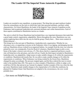 The Leader Of The Imperial Trans Antarctic Expedition
Leaders are essential to any expedition, or group project. The thing that sets apart mediocre leaders
from the extraordinary are the style in which they lead, their personal attributes, and their verbal
characteristics. Sir Ernest Shackleton, the leader of the Imperial Trans Antarctic Expedition on the
Endurance, had exceptional leadership style, personal attributes and verbal characteristics. Each of
these aspects contributed to Shackletons success as a leader.
The style in which Sir Ernest Shackleton lead included three very important demeanors that made him
a great leader control, organization, adaptability. Shown throughout the story, Shackleton was very
good at applying these skills into the way he lead the group. Clearly there ... Show more content on
Helpwriting.net ...
This brings me to the next part of Shackleton s leadership style; organization. Whether he was
choosing a crew, or organizing everyone on the Endurance when it was tipping, and plunging into the
cold sea, Shackleton always worked in an organized fashion. An example from the story was when he
picked his crew very strategically, From his flood of volunteers, Shackleton began to pick a crew.
Some of the leader s choices were obvious, (7). This shows that he is organized and knows exactly
who will help him in the adventure, and who will not. Finally the third aspect included in Shackleton s
leadership style was adaptability. Adapt means to make suitable changes to fit within the requirements
or conditions. Shackleton did exactly that. He was able to make suitable changes to fit within the
requirements or conditions. When Endurance was being crushed by the frozen floes, Shackleton
changed his plans accordingly, The pressure stopped again, and the Boss ordered the men to restore
order to the jumbled ship, (44). This quote is a clear example of Shackleton s ability to adapt, as he
could have left the ship and given up. Instead, he adapted. Another example of this was when the ship
got stuck, Shackleton made suitable changes to the original plan to fit within the conditions; he
planned for Elephant Island. Had Shackleton not adapted to the circumstances, the crew would
probably have
... Get more on HelpWriting.net ...
 