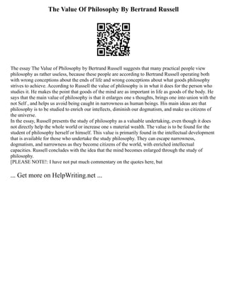 The Value Of Philosophy By Bertrand Russell
The essay The Value of Philosophy by Bertrand Russell suggests that many practical people view
philosophy as rather useless, because these people are according to Bertrand Russell operating both
with wrong conceptions about the ends of life and wrong conceptions about what goods philosophy
strives to achieve. According to Russell the value of philosophy is in what it does for the person who
studies it. He makes the point that goods of the mind are as important in life as goods of the body. He
says that the main value of philosophy is that it enlarges one s thoughts, brings one into union with the
not Self , and helps us avoid being caught in narrowness as human beings. His main ideas are that
philosophy is to be studied to enrich our intellects, diminish our dogmatism, and make us citizens of
the universe.
In the essay, Russell presents the study of philosophy as a valuable undertaking, even though it does
not directly help the whole world or increase one s material wealth. The value is to be found for the
student of philosophy herself or himself. This value is primarily found in the intellectual development
that is available for those who undertake the study philosophy. They can escape narrowness,
dogmatism, and narrowness as they become citizens of the world, with enriched intellectual
capacities. Russell concludes with the idea that the mind becomes enlarged through the study of
philosophy.
[PLEASE NOTE!: I have not put much commentary on the quotes here, but
... Get more on HelpWriting.net ...
 