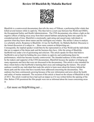Review Of Blackfish By Mahalia Burford
Blackfish is a controversial documentary that tells the story of Tilikum, a performing killer whale that
killed several trainers while in captivity. This then led to a court case between Sea World and OSHA,
the Occupational Safety and Health Administrations . The CNN documentary also shines a light on the
negative effects of taking orcas away from their natural habitats and placing them into captivity for
extended periods of time. Blackfish is emotionally captivating and caused many individuals to
question what they know about nature and the intelligent orca whales. The artifact I chose to analyze
is a scholarly article, Response to Blackfish: A Case for SeaWorld , by Mahalia Burford. Discourse is
the formal discussion of a subject in ... Show more content on Helpwriting.net ...
Consequently, the implied speaker would then be the representatives of Sea World and the individuals
that are in support of the theme park and the business they have. After the airing of Blackfish,
SeaWorld was under a lot of questioning and criticism. This article speaks for those that believe
SeaWorld is not at fault for holding the orca whales in captivity and conditioning them for
performances, which has become recently controversial. The intended audience of this artifact would
be the makers and supporter of the CNN documentary, Blackfish because the speaker is bringing up
many arguments and facts that were not discussed in the documentary. This article is also intended for
those whom believe that SeaWorld is harming their orcas and endangering the trainers. The actual
audience would be any individual that reads this article to learn more about the history behind the
theme park and the issues that have recently been addressed concerning the documentary. This
audience has been continuously growing because of the new information and news about the health
and safety of marine mammals. The occasion of this article is based on the release of Blackfish in July
of 2013. The article would not have had such an impact as if it was written before the opening of the
film. Before CNN premiered the film people were not as informed about the issues concerning orcas
in
... Get more on HelpWriting.net ...
 