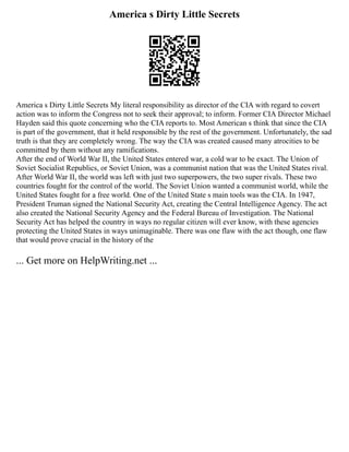 America s Dirty Little Secrets
America s Dirty Little Secrets My literal responsibility as director of the CIA with regard to covert
action was to inform the Congress not to seek their approval; to inform. Former CIA Director Michael
Hayden said this quote concerning who the CIA reports to. Most American s think that since the CIA
is part of the government, that it held responsible by the rest of the government. Unfortunately, the sad
truth is that they are completely wrong. The way the CIA was created caused many atrocities to be
committed by them without any ramifications.
After the end of World War II, the United States entered war, a cold war to be exact. The Union of
Soviet Socialist Republics, or Soviet Union, was a communist nation that was the United States rival.
After World War II, the world was left with just two superpowers, the two super rivals. These two
countries fought for the control of the world. The Soviet Union wanted a communist world, while the
United States fought for a free world. One of the United State s main tools was the CIA. In 1947,
President Truman signed the National Security Act, creating the Central Intelligence Agency. The act
also created the National Security Agency and the Federal Bureau of Investigation. The National
Security Act has helped the country in ways no regular citizen will ever know, with these agencies
protecting the United States in ways unimaginable. There was one flaw with the act though, one flaw
that would prove crucial in the history of the
... Get more on HelpWriting.net ...
 