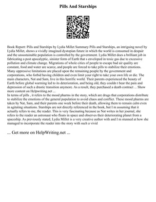 Pills And Starships
Book Report: Pills and Starships by Lydia Millet Summary Pills and Starships, an intriguing novel by
Lydia Millet, shows a vividly imagined dystopian future in which the world is consumed in despair
and the unsustainable population is controlled by the government. Lydia Millet does a brilliant job in
fabricating a post apocalyptic, sinister form of Earth that s enveloped in toxic gas due to excessive
pollution and climate change. Migrations of whole cities of people to escape bad air quality are
constant, food and water are scarce, and people are forced to take pills to stabilize their emotions.
Many oppressive limitations are placed upon the remaining people by the government and
corporations, who forbid having children and even limit your right to take your own life or die. The
main characters, Nat and Sam, live in this horrific world. Their parents experienced the beauty of
Earth before global warming led to its deterioration, and being old, they couldn t bear the pain and
depression of such a drastic transition anymore. As a result, they purchased a death contract ... Show
more content on Helpwriting.net ...
In terms of pills , it refers to the mood pharms in the story, which are drugs that corporations distribute
to stabilize the emotions of the general population to avoid chaos and conflict. These mood pharms are
taken by Nat, Sam, and their parents one week before their death, allowing them to remain calm even
in agitating situations. Starships are not directly referenced in the book, but I m assuming that it
actually refers to me, the reader. This is very fascinating because as Nat writes in her journal, she
refers to the reader an astronaut who floats in space and observes their deteriorating planet from a
spaceship. As previously stated, Lydia Millet is a very creative author with and I m stunned at how she
managed to incorporate the reader into the story with such a vivid
... Get more on HelpWriting.net ...
 