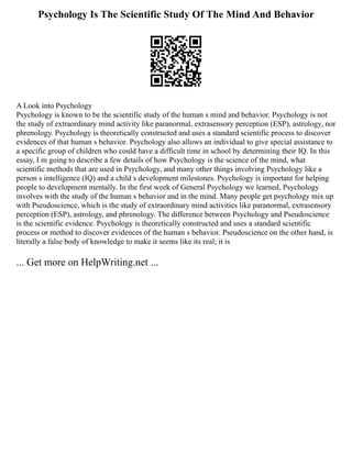 Psychology Is The Scientific Study Of The Mind And Behavior
A Look into Psychology
Psychology is known to be the scientific study of the human s mind and behavior. Psychology is not
the study of extraordinary mind activity like paranormal, extrasensory perception (ESP), astrology, nor
phrenology. Psychology is theoretically constructed and uses a standard scientific process to discover
evidences of that human s behavior. Psychology also allows an individual to give special assistance to
a specific group of children who could have a difficult time in school by determining their IQ. In this
essay, I m going to describe a few details of how Psychology is the science of the mind, what
scientific methods that are used in Psychology, and many other things involving Psychology like a
person s intelligence (IQ) and a child s development milestones. Psychology is important for helping
people to development mentally. In the first week of General Psychology we learned, Psychology
involves with the study of the human s behavior and in the mind. Many people get psychology mix up
with Pseudoscience, which is the study of extraordinary mind activities like paranormal, extrasensory
perception (ESP), astrology, and phrenology. The difference between Psychology and Pseudoscience
is the scientific evidence. Psychology is theoretically constructed and uses a standard scientific
process or method to discover evidences of the human s behavior. Pseudoscience on the other hand, is
literally a false body of knowledge to make it seems like its real; it is
... Get more on HelpWriting.net ...
 