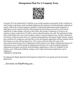 Management Plan For A Company Essay
Currently, ECA has reduced the IT staff due to an overall corporate restructuring. With a reduction in
staff, Energy Corporation could use Rapid Application Development to build and deploy applications
quickly without the technical expertise needed for traditional programming and development. If
applications can be created with little effort and provide the business users and IT staff with the
capabilities to make changes with just as little effort, then Energy Corporation of America can
continue to keep a reduced size IT staff as well as reduced business user staff. The applications being
built could still provide value to the company without a long development time. Energy Corporation
of America would not need to hire new, experienced programmers that require higher salaries, instead
they could hire few employees and train them on the development application software quickly and let
them begin to use the software themselves. This in turn could also help with some of the
miscommunication between the IT department and the business user. Better collaboration between IT
and business users could be gained by adopting and utilizing a low code development platform.
Application developers can quickly build and deploy applications to allow for feedback for the
business users. With quick feedback, changes can be made and functional application can be
redeployed.
3 PROJECT OVERVIEW
By adopting the Rapid Application Development method, ECA can quickly provide functional
applications
... Get more on HelpWriting.net ...
 