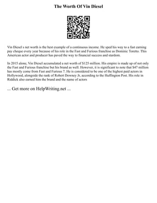The Worth Of Vin Diesel
Vin Diesel s net worth is the best example of a continuous income. He sped his way to a fast earning
pay cheque every year because of his role in the Fast and Furious franchise as Dominic Toretto. This
American actor and producer has paved the way to financial success and stardom.
In 2015 alone, Vin Diesel accumulated a net worth of $125 million. His empire is made up of not only
the Fast and Furious franchise but his brand as well. However, it is significant to note that $47 million
has mostly come from Fast and Furious 7. He is considered to be one of the highest paid actors in
Hollywood, alongside the rank of Robert Downey Jr, according to the Huffington Post. His role in
Riddick also earned him the brand and the name of actors
... Get more on HelpWriting.net ...
 
