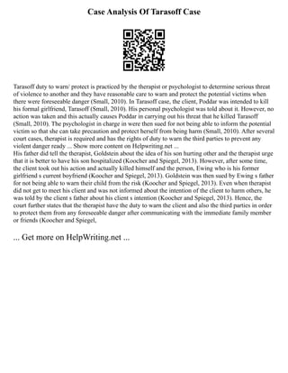 Case Analysis Of Tarasoff Case
Tarasoff duty to warn/ protect is practiced by the therapist or psychologist to determine serious threat
of violence to another and they have reasonable care to warn and protect the potential victims when
there were foreseeable danger (Small, 2010). In Tarasoff case, the client, Poddar was intended to kill
his formal girlfriend, Tarasoff (Small, 2010). His personal psychologist was told about it. However, no
action was taken and this actually causes Poddar in carrying out his threat that he killed Tarasoff
(Small, 2010). The psychologist in charge in were then sued for not being able to inform the potential
victim so that she can take precaution and protect herself from being harm (Small, 2010). After several
court cases, therapist is required and has the rights of duty to warn the third parties to prevent any
violent danger ready ... Show more content on Helpwriting.net ...
His father did tell the therapist, Goldstein about the idea of his son hurting other and the therapist urge
that it is better to have his son hospitalized (Koocher and Spiegel, 2013). However, after some time,
the client took out his action and actually killed himself and the person, Ewing who is his former
girlfriend s current boyfriend (Koocher and Spiegel, 2013). Goldstein was then sued by Ewing s father
for not being able to warn their child from the risk (Koocher and Spiegel, 2013). Even when therapist
did not get to meet his client and was not informed about the intention of the client to harm others, he
was told by the client s father about his client s intention (Koocher and Spiegel, 2013). Hence, the
court further states that the therapist have the duty to warn the client and also the third parties in order
to protect them from any foreseeable danger after communicating with the immediate family member
or friends (Koocher and Spiegel,
... Get more on HelpWriting.net ...
 