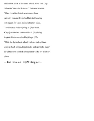 since 1990. Still, in the same article, New York City
Schools Chancellor Ramon C. Cortines laments:
When I read the list of weapons we have
seized, I wonder if we shouldn t start handing
out medals for valor instead of report cards.
The violence and weaponry in [New York
City s] streets and communities is (sic) being
imported into our school buildings. (27)
While the facts about school violence indeed have
quite a shock appeal, the attitudes and spirit of a major
ity of teachers and kids are admirable. But we must not
allow
... Get more on HelpWriting.net ...
 