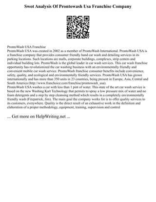 Swot Analysis Of Prontowash Usa Franchise Company
ProntoWash USA Franchise
ProntoWash USA was created in 2002 as a member of ProntoWash International. ProntoWash USA is
a franchise company that provides consumer friendly hand car wash and detailing services in its
parking locations. Such locations are malls, corporate buildings, complexes, strip centers and
individual building lots. ProntoWash is the global leader in car wash services. This car wash franchise
opportunity has revolutionized the car washing business with an environmentally friendly and
convenient mobile car wash service. ProntoWash franchise consumer benefits include convenience,
safety, quality, and ecological and environmentally friendly services. ProntoWash USA has grown
internationally and has more than 350 units in 23 countries, being present in Europe, Asia, Central and
South America (http://www.franchoice.com/franchise/prontowash_usa).
ProntoWash USA washes a car with less than 1 pint of water. This state of the art car wash service is
based on the new Washing Kart Technology that permits to spray a low pressure mix of water and no
foam detergents and a step by step cleansing method which results in a completely environmentally
friendly wash (Fitzpatrick, Jim). The main goal the company works for is to offer quality services to
its customers, everywhere. Quality is the direct result of an exhaustive work in the definition and
elaboration of a proper methodology, equipment, training, supervision and control
... Get more on HelpWriting.net ...
 