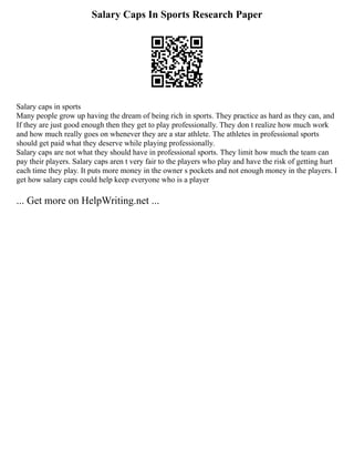 Salary Caps In Sports Research Paper
Salary caps in sports
Many people grow up having the dream of being rich in sports. They practice as hard as they can, and
If they are just good enough then they get to play professionally. They don t realize how much work
and how much really goes on whenever they are a star athlete. The athletes in professional sports
should get paid what they deserve while playing professionally.
Salary caps are not what they should have in professional sports. They limit how much the team can
pay their players. Salary caps aren t very fair to the players who play and have the risk of getting hurt
each time they play. It puts more money in the owner s pockets and not enough money in the players. I
get how salary caps could help keep everyone who is a player
... Get more on HelpWriting.net ...
 