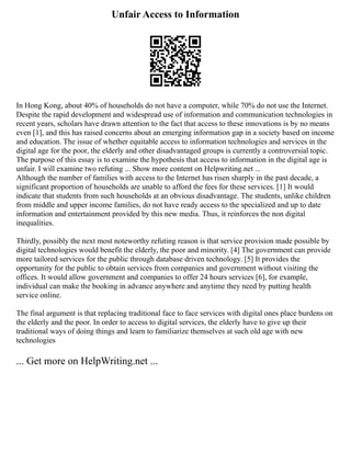 Unfair Access to Information
In Hong Kong, about 40% of households do not have a computer, while 70% do not use the Internet.
Despite the rapid development and widespread use of information and communication technologies in
recent years, scholars have drawn attention to the fact that access to these innovations is by no means
even [1], and this has raised concerns about an emerging information gap in a society based on income
and education. The issue of whether equitable access to information technologies and services in the
digital age for the poor, the elderly and other disadvantaged groups is currently a controversial topic.
The purpose of this essay is to examine the hypothesis that access to information in the digital age is
unfair. I will examine two refuting ... Show more content on Helpwriting.net ...
Although the number of families with access to the Internet has risen sharply in the past decade, a
significant proportion of households are unable to afford the fees for these services. [1] It would
indicate that students from such households at an obvious disadvantage. The students, unlike children
from middle and upper income families, do not have ready access to the specialized and up to date
information and entertainment provided by this new media. Thus, it reinforces the non digital
inequalities.
Thirdly, possibly the next most noteworthy refuting reason is that service provision made possible by
digital technologies would benefit the elderly, the poor and minority. [4] The government can provide
more tailored services for the public through database driven technology. [5] It provides the
opportunity for the public to obtain services from companies and government without visiting the
offices. It would allow government and companies to offer 24 hours services [6], for example,
individual can make the booking in advance anywhere and anytime they need by putting health
service online.
The final argument is that replacing traditional face to face services with digital ones place burdens on
the elderly and the poor. In order to access to digital services, the elderly have to give up their
traditional ways of doing things and learn to familiarize themselves at such old age with new
technologies
... Get more on HelpWriting.net ...
 