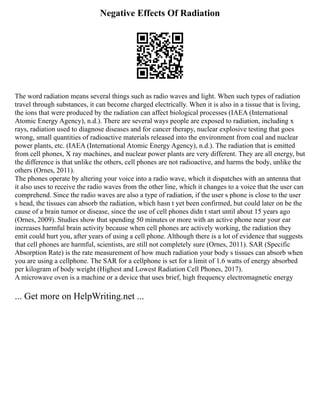 Negative Effects Of Radiation
The word radiation means several things such as radio waves and light. When such types of radiation
travel through substances, it can become charged electrically. When it is also in a tissue that is living,
the ions that were produced by the radiation can affect biological processes (IAEA (International
Atomic Energy Agency), n.d.). There are several ways people are exposed to radiation, including x
rays, radiation used to diagnose diseases and for cancer therapy, nuclear explosive testing that goes
wrong, small quantities of radioactive materials released into the environment from coal and nuclear
power plants, etc. (IAEA (International Atomic Energy Agency), n.d.). The radiation that is emitted
from cell phones, X ray machines, and nuclear power plants are very different. They are all energy, but
the difference is that unlike the others, cell phones are not radioactive, and harms the body, unlike the
others (Ornes, 2011).
The phones operate by altering your voice into a radio wave, which it dispatches with an antenna that
it also uses to receive the radio waves from the other line, which it changes to a voice that the user can
comprehend. Since the radio waves are also a type of radiation, if the user s phone is close to the user
s head, the tissues can absorb the radiation, which hasn t yet been confirmed, but could later on be the
cause of a brain tumor or disease, since the use of cell phones didn t start until about 15 years ago
(Ornes, 2009). Studies show that spending 50 minutes or more with an active phone near your ear
increases harmful brain activity because when cell phones are actively working, the radiation they
emit could hurt you, after years of using a cell phone. Although there is a lot of evidence that suggests
that cell phones are harmful, scientists, are still not completely sure (Ornes, 2011). SAR (Specific
Absorption Rate) is the rate measurement of how much radiation your body s tissues can absorb when
you are using a cellphone. The SAR for a cellphone is set for a limit of 1.6 watts of energy absorbed
per kilogram of body weight (Highest and Lowest Radiation Cell Phones, 2017).
A microwave oven is a machine or a device that uses brief, high frequency electromagnetic energy
... Get more on HelpWriting.net ...
 