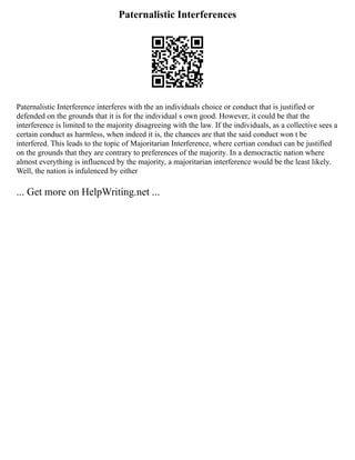 Paternalistic Interferences
Paternalistic Interference interferes with the an individuals choice or conduct that is justified or
defended on the grounds that it is for the individual s own good. However, it could be that the
interference is limited to the majority disagreeing with the law. If the individuals, as a collective sees a
certain conduct as harmless, when indeed it is, the chances are that the said conduct won t be
interfered. This leads to the topic of Majoritarian Interference, where certian conduct can be justified
on the grounds that they are contrary to preferences of the majority. In a democractic nation where
almost everything is influenced by the majority, a majoritarian interference would be the least likely.
Well, the nation is infulenced by either
... Get more on HelpWriting.net ...
 