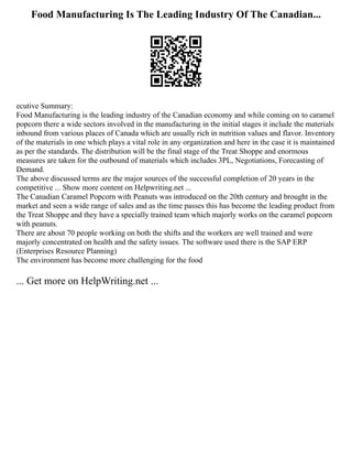 Food Manufacturing Is The Leading Industry Of The Canadian...
ecutive Summary:
Food Manufacturing is the leading industry of the Canadian economy and while coming on to caramel
popcorn there a wide sectors involved in the manufacturing in the initial stages it include the materials
inbound from various places of Canada which are usually rich in nutrition values and flavor. Inventory
of the materials in one which plays a vital role in any organization and here in the case it is maintained
as per the standards. The distribution will be the final stage of the Treat Shoppe and enormous
measures are taken for the outbound of materials which includes 3PL, Negotiations, Forecasting of
Demand.
The above discussed terms are the major sources of the successful completion of 20 years in the
competitive ... Show more content on Helpwriting.net ...
The Canadian Caramel Popcorn with Peanuts was introduced on the 20th century and brought in the
market and seen a wide range of sales and as the time passes this has become the leading product from
the Treat Shoppe and they have a specially trained team which majorly works on the caramel popcorn
with peanuts.
There are about 70 people working on both the shifts and the workers are well trained and were
majorly concentrated on health and the safety issues. The software used there is the SAP ERP
(Enterprises Resource Planning)
The environment has become more challenging for the food
... Get more on HelpWriting.net ...
 