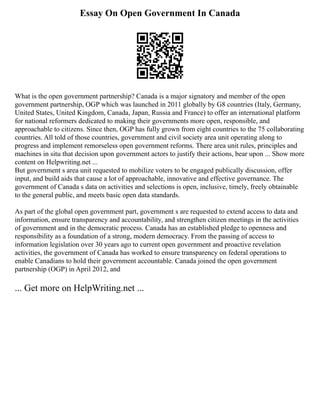 Essay On Open Government In Canada
What is the open government partnership? Canada is a major signatory and member of the open
government partnership, OGP which was launched in 2011 globally by G8 countries (Italy, Germany,
United States, United Kingdom, Canada, Japan, Russia and France) to offer an international platform
for national reformers dedicated to making their governments more open, responsible, and
approachable to citizens. Since then, OGP has fully grown from eight countries to the 75 collaborating
countries. All told of those countries, government and civil society area unit operating along to
progress and implement remorseless open government reforms. There area unit rules, principles and
machines in situ that decision upon government actors to justify their actions, bear upon ... Show more
content on Helpwriting.net ...
But government s area unit requested to mobilize voters to be engaged publically discussion, offer
input, and build aids that cause a lot of approachable, innovative and effective governance. The
government of Canada s data on activities and selections is open, inclusive, timely, freely obtainable
to the general public, and meets basic open data standards.
As part of the global open government part, government s are requested to extend access to data and
information, ensure transparency and accountability, and strengthen citizen meetings in the activities
of government and in the democratic process. Canada has an established pledge to openness and
responsibility as a foundation of a strong, modern democracy. From the passing of access to
information legislation over 30 years ago to current open government and proactive revelation
activities, the government of Canada has worked to ensure transparency on federal operations to
enable Canadians to hold their government accountable. Canada joined the open government
partnership (OGP) in April 2012, and
... Get more on HelpWriting.net ...
 