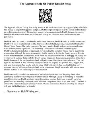 The Apprenticeship Of Duddy Kravitz Essay
The Apprenticeship of Duddy Kravitz by Mordecai Richler is the tale of a young greedy boy who feels
that money is his path to happiness and pride. Duddy simply stomps all over his friends and his family
as well (to a certain extent). Richler feels unreserved sympathy towards Duddy because, in essence,
Duddy is Richler written down and diversified. Duddy is a character based on Mordecai s own
personality.
Duddy Kravitz is a crook, a blackmailer and a cheat. However, Duddy Kravitz is Richler s crook and
Duddy will never be abandoned. In The Apprenticeship of Duddy Kravitz, everyone but the Richler
himself shuns Duddy. The entire concept of the novel was for Duddy to learn an important lesson,
what makes someone significant. The following ... Show more content on Helpwriting.net ...
Duddy s character is not often sympathized. However, Richler somehow finds a way to incorporate
compassion. Although the reader does not feel that he should be feeling for Duddy, the way Richler
writes makes the reader feel heartless. Even when the reader does not want to be happy for Duddy, the
written words indicate that a pride for Duddy should be present. For example, even after all the harm
Duddy has caused, the last lines in the book still point toward happiness for the character. That s all
right sir. We ll mark it. And suddenly Duddy did smile. He laughed. He grabbed Max, hugged him,
and spun him around. You see, he said, his voice filled with marvel. You see. Right in that very
sentence a sort of pride arose from the book to the reader even though any reader with a conscience
realizes that this is not something to be blissful about.
Duddy eventually does become someone of somewhat significance save for going about it in a
completely shameful way with partial reference above. Although Duddy is attempting to please his
grandfather, the way Duddy conducts himself to get to a position that would be gratifying to his
grandfather are appalling. Perhaps Richler had made comparable errors in his own youth. This book is
almost like a personal account of ones own self pity and reassurance. Richler definitely has a major
soft spot for Duddy (just as he does for
... Get more on HelpWriting.net ...
 