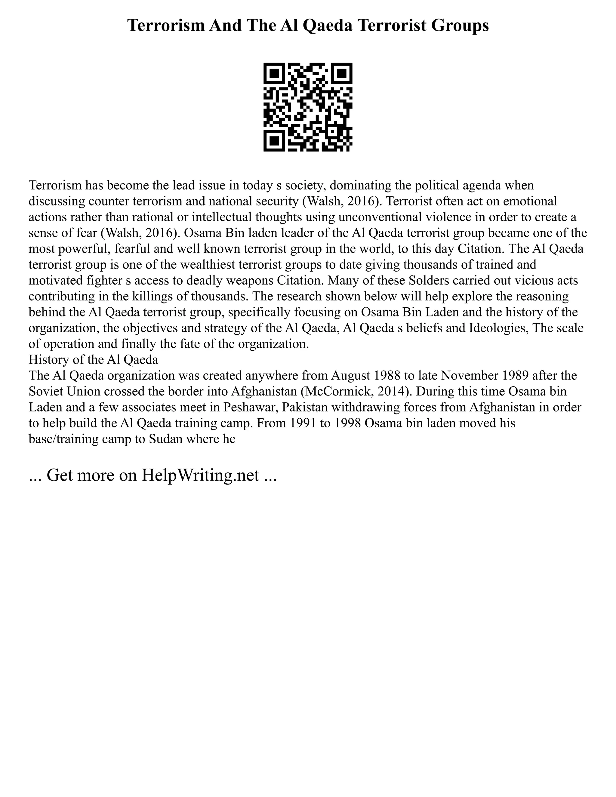 Terrorism And The Al Qaeda Terrorist Groups
Terrorism has become the lead issue in today s society, dominating the political agenda when
discussing counter terrorism and national security (Walsh, 2016). Terrorist often act on emotional
actions rather than rational or intellectual thoughts using unconventional violence in order to create a
sense of fear (Walsh, 2016). Osama Bin laden leader of the Al Qaeda terrorist group became one of the
most powerful, fearful and well known terrorist group in the world, to this day Citation. The Al Qaeda
terrorist group is one of the wealthiest terrorist groups to date giving thousands of trained and
motivated fighter s access to deadly weapons Citation. Many of these Solders carried out vicious acts
contributing in the killings of thousands. The research shown below will help explore the reasoning
behind the Al Qaeda terrorist group, specifically focusing on Osama Bin Laden and the history of the
organization, the objectives and strategy of the Al Qaeda, Al Qaeda s beliefs and Ideologies, The scale
of operation and finally the fate of the organization.
History of the Al Qaeda
The Al Qaeda organization was created anywhere from August 1988 to late November 1989 after the
Soviet Union crossed the border into Afghanistan (McCormick, 2014). During this time Osama bin
Laden and a few associates meet in Peshawar, Pakistan withdrawing forces from Afghanistan in order
to help build the Al Qaeda training camp. From 1991 to 1998 Osama bin laden moved his
base/training camp to Sudan where he
... Get more on HelpWriting.net ...
 