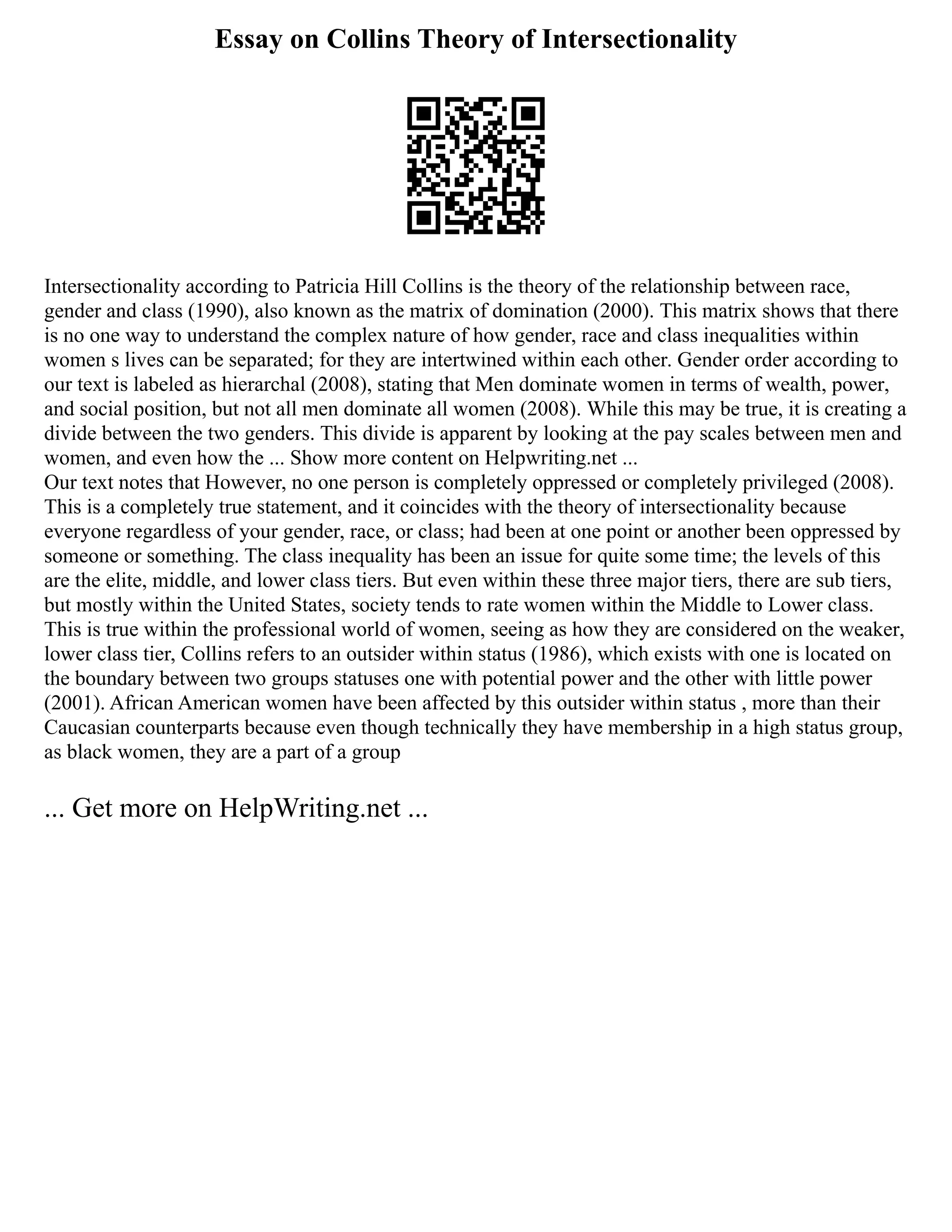 Essay on Collins Theory of Intersectionality
Intersectionality according to Patricia Hill Collins is the theory of the relationship between race,
gender and class (1990), also known as the matrix of domination (2000). This matrix shows that there
is no one way to understand the complex nature of how gender, race and class inequalities within
women s lives can be separated; for they are intertwined within each other. Gender order according to
our text is labeled as hierarchal (2008), stating that Men dominate women in terms of wealth, power,
and social position, but not all men dominate all women (2008). While this may be true, it is creating a
divide between the two genders. This divide is apparent by looking at the pay scales between men and
women, and even how the ... Show more content on Helpwriting.net ...
Our text notes that However, no one person is completely oppressed or completely privileged (2008).
This is a completely true statement, and it coincides with the theory of intersectionality because
everyone regardless of your gender, race, or class; had been at one point or another been oppressed by
someone or something. The class inequality has been an issue for quite some time; the levels of this
are the elite, middle, and lower class tiers. But even within these three major tiers, there are sub tiers,
but mostly within the United States, society tends to rate women within the Middle to Lower class.
This is true within the professional world of women, seeing as how they are considered on the weaker,
lower class tier, Collins refers to an outsider within status (1986), which exists with one is located on
the boundary between two groups statuses one with potential power and the other with little power
(2001). African American women have been affected by this outsider within status , more than their
Caucasian counterparts because even though technically they have membership in a high status group,
as black women, they are a part of a group
... Get more on HelpWriting.net ...
 