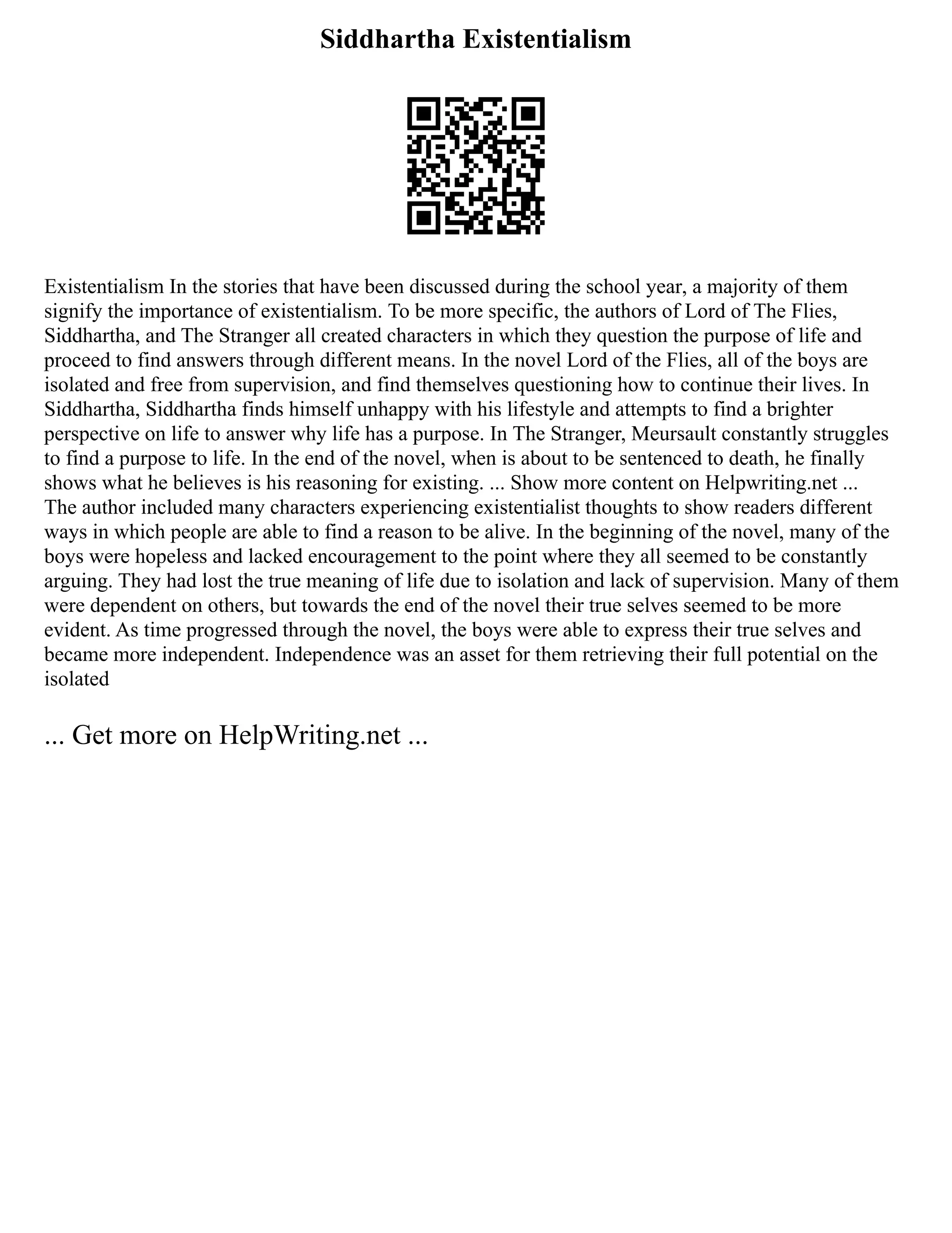 Siddhartha Existentialism
Existentialism In the stories that have been discussed during the school year, a majority of them
signify the importance of existentialism. To be more specific, the authors of Lord of The Flies,
Siddhartha, and The Stranger all created characters in which they question the purpose of life and
proceed to find answers through different means. In the novel Lord of the Flies, all of the boys are
isolated and free from supervision, and find themselves questioning how to continue their lives. In
Siddhartha, Siddhartha finds himself unhappy with his lifestyle and attempts to find a brighter
perspective on life to answer why life has a purpose. In The Stranger, Meursault constantly struggles
to find a purpose to life. In the end of the novel, when is about to be sentenced to death, he finally
shows what he believes is his reasoning for existing. ... Show more content on Helpwriting.net ...
The author included many characters experiencing existentialist thoughts to show readers different
ways in which people are able to find a reason to be alive. In the beginning of the novel, many of the
boys were hopeless and lacked encouragement to the point where they all seemed to be constantly
arguing. They had lost the true meaning of life due to isolation and lack of supervision. Many of them
were dependent on others, but towards the end of the novel their true selves seemed to be more
evident. As time progressed through the novel, the boys were able to express their true selves and
became more independent. Independence was an asset for them retrieving their full potential on the
isolated
... Get more on HelpWriting.net ...
 