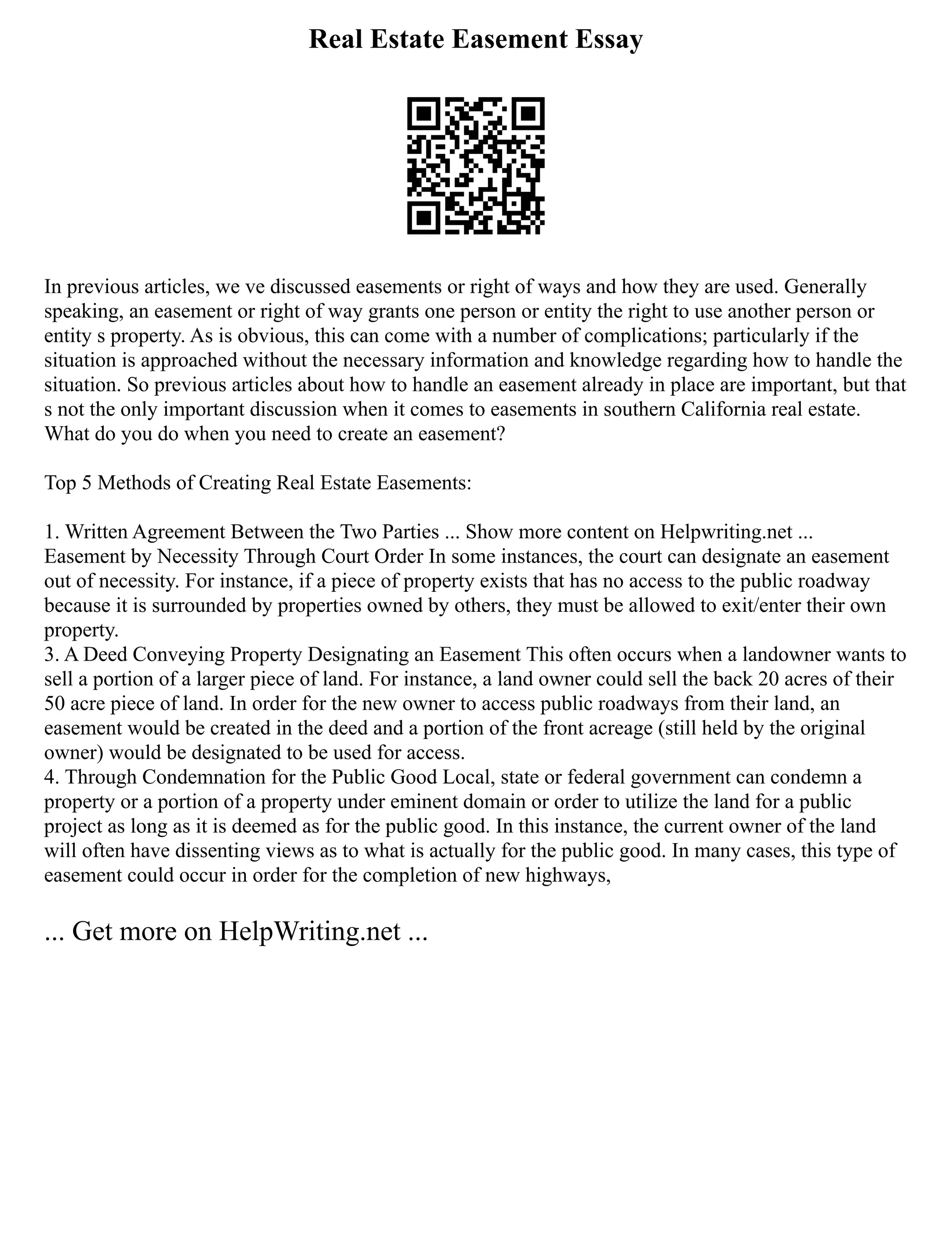Real Estate Easement Essay
In previous articles, we ve discussed easements or right of ways and how they are used. Generally
speaking, an easement or right of way grants one person or entity the right to use another person or
entity s property. As is obvious, this can come with a number of complications; particularly if the
situation is approached without the necessary information and knowledge regarding how to handle the
situation. So previous articles about how to handle an easement already in place are important, but that
s not the only important discussion when it comes to easements in southern California real estate.
What do you do when you need to create an easement?
Top 5 Methods of Creating Real Estate Easements:
1. Written Agreement Between the Two Parties ... Show more content on Helpwriting.net ...
Easement by Necessity Through Court Order In some instances, the court can designate an easement
out of necessity. For instance, if a piece of property exists that has no access to the public roadway
because it is surrounded by properties owned by others, they must be allowed to exit/enter their own
property.
3. A Deed Conveying Property Designating an Easement This often occurs when a landowner wants to
sell a portion of a larger piece of land. For instance, a land owner could sell the back 20 acres of their
50 acre piece of land. In order for the new owner to access public roadways from their land, an
easement would be created in the deed and a portion of the front acreage (still held by the original
owner) would be designated to be used for access.
4. Through Condemnation for the Public Good Local, state or federal government can condemn a
property or a portion of a property under eminent domain or order to utilize the land for a public
project as long as it is deemed as for the public good. In this instance, the current owner of the land
will often have dissenting views as to what is actually for the public good. In many cases, this type of
easement could occur in order for the completion of new highways,
... Get more on HelpWriting.net ...
 