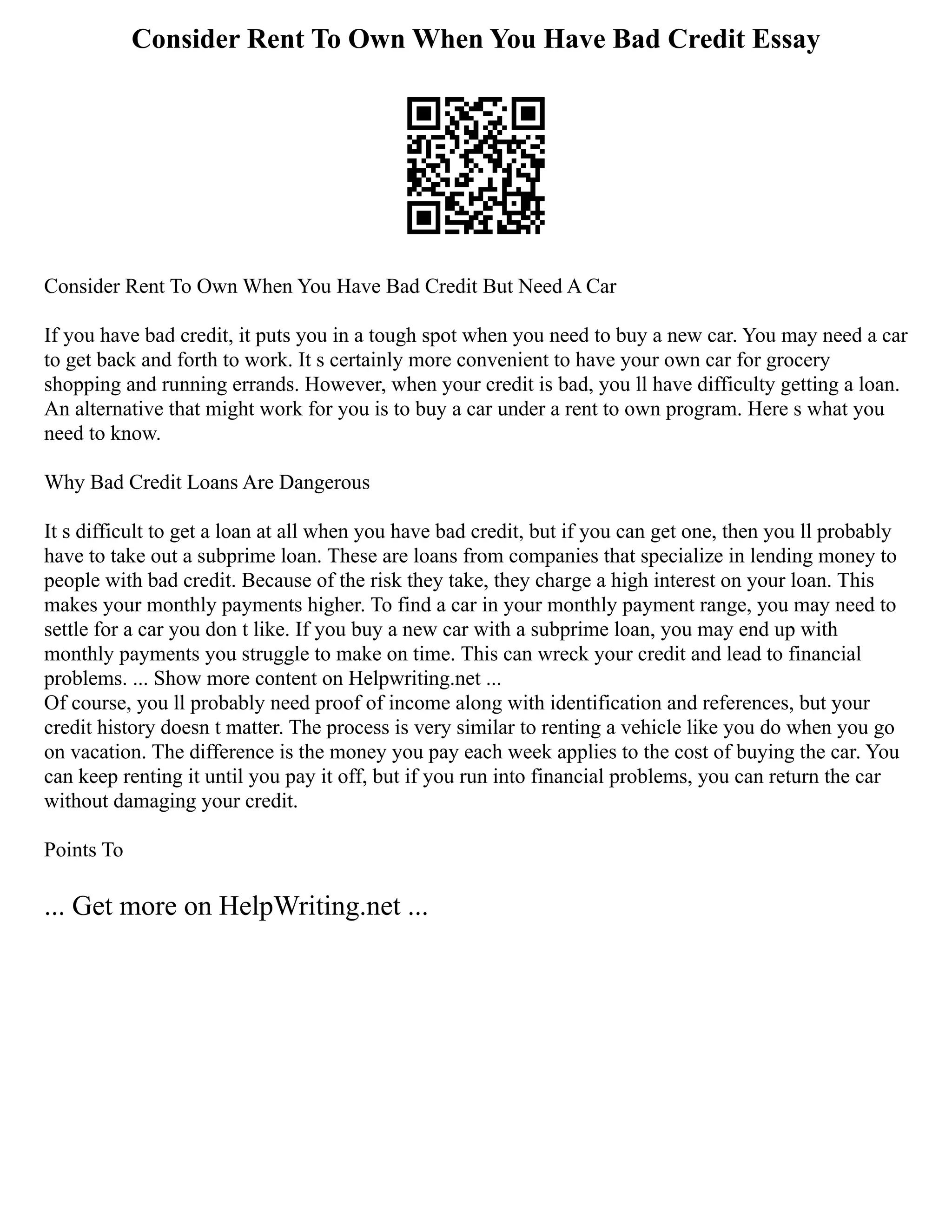Consider Rent To Own When You Have Bad Credit Essay
Consider Rent To Own When You Have Bad Credit But Need A Car
If you have bad credit, it puts you in a tough spot when you need to buy a new car. You may need a car
to get back and forth to work. It s certainly more convenient to have your own car for grocery
shopping and running errands. However, when your credit is bad, you ll have difficulty getting a loan.
An alternative that might work for you is to buy a car under a rent to own program. Here s what you
need to know.
Why Bad Credit Loans Are Dangerous
It s difficult to get a loan at all when you have bad credit, but if you can get one, then you ll probably
have to take out a subprime loan. These are loans from companies that specialize in lending money to
people with bad credit. Because of the risk they take, they charge a high interest on your loan. This
makes your monthly payments higher. To find a car in your monthly payment range, you may need to
settle for a car you don t like. If you buy a new car with a subprime loan, you may end up with
monthly payments you struggle to make on time. This can wreck your credit and lead to financial
problems. ... Show more content on Helpwriting.net ...
Of course, you ll probably need proof of income along with identification and references, but your
credit history doesn t matter. The process is very similar to renting a vehicle like you do when you go
on vacation. The difference is the money you pay each week applies to the cost of buying the car. You
can keep renting it until you pay it off, but if you run into financial problems, you can return the car
without damaging your credit.
Points To
... Get more on HelpWriting.net ...
 