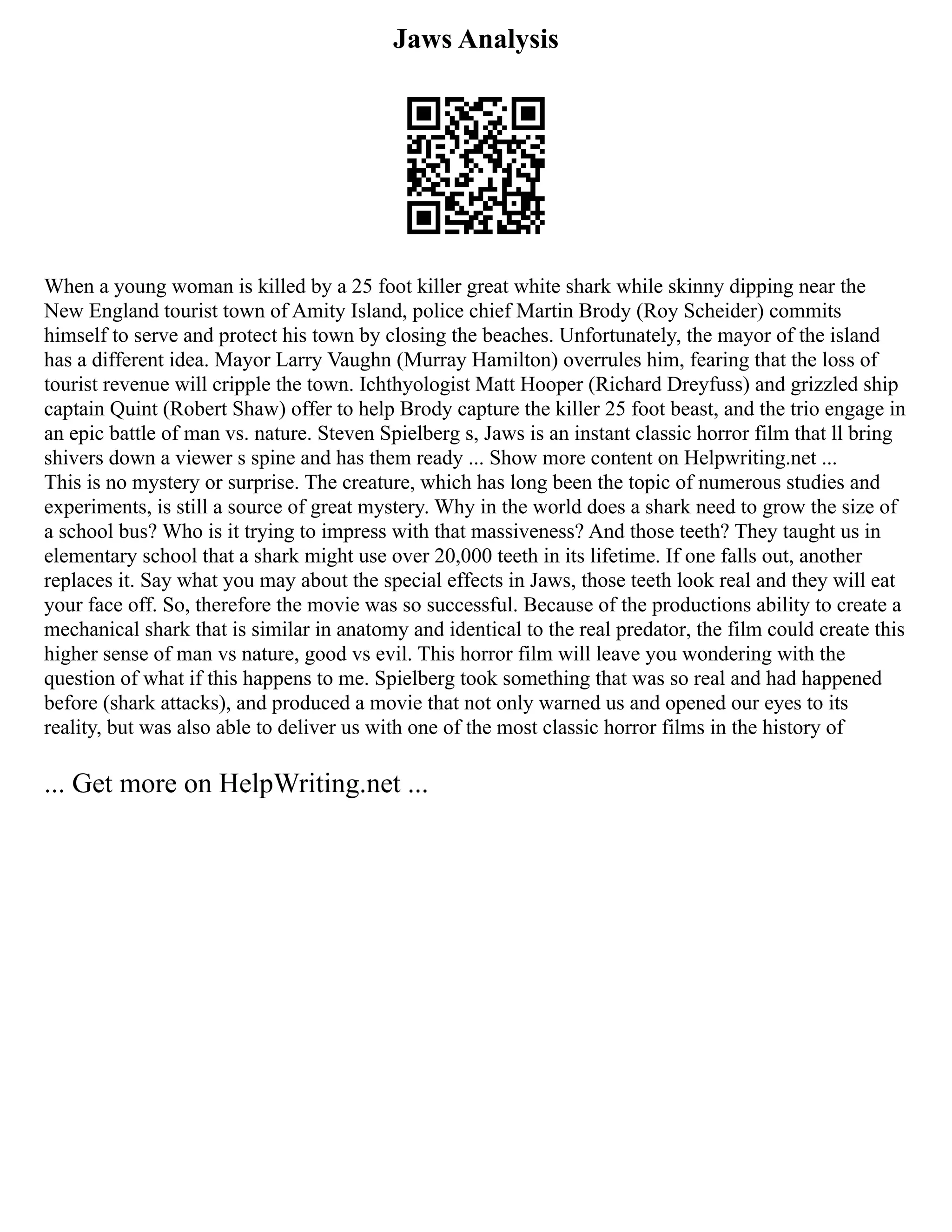 Jaws Analysis
When a young woman is killed by a 25 foot killer great white shark while skinny dipping near the
New England tourist town of Amity Island, police chief Martin Brody (Roy Scheider) commits
himself to serve and protect his town by closing the beaches. Unfortunately, the mayor of the island
has a different idea. Mayor Larry Vaughn (Murray Hamilton) overrules him, fearing that the loss of
tourist revenue will cripple the town. Ichthyologist Matt Hooper (Richard Dreyfuss) and grizzled ship
captain Quint (Robert Shaw) offer to help Brody capture the killer 25 foot beast, and the trio engage in
an epic battle of man vs. nature. Steven Spielberg s, Jaws is an instant classic horror film that ll bring
shivers down a viewer s spine and has them ready ... Show more content on Helpwriting.net ...
This is no mystery or surprise. The creature, which has long been the topic of numerous studies and
experiments, is still a source of great mystery. Why in the world does a shark need to grow the size of
a school bus? Who is it trying to impress with that massiveness? And those teeth? They taught us in
elementary school that a shark might use over 20,000 teeth in its lifetime. If one falls out, another
replaces it. Say what you may about the special effects in Jaws, those teeth look real and they will eat
your face off. So, therefore the movie was so successful. Because of the productions ability to create a
mechanical shark that is similar in anatomy and identical to the real predator, the film could create this
higher sense of man vs nature, good vs evil. This horror film will leave you wondering with the
question of what if this happens to me. Spielberg took something that was so real and had happened
before (shark attacks), and produced a movie that not only warned us and opened our eyes to its
reality, but was also able to deliver us with one of the most classic horror films in the history of
... Get more on HelpWriting.net ...
 