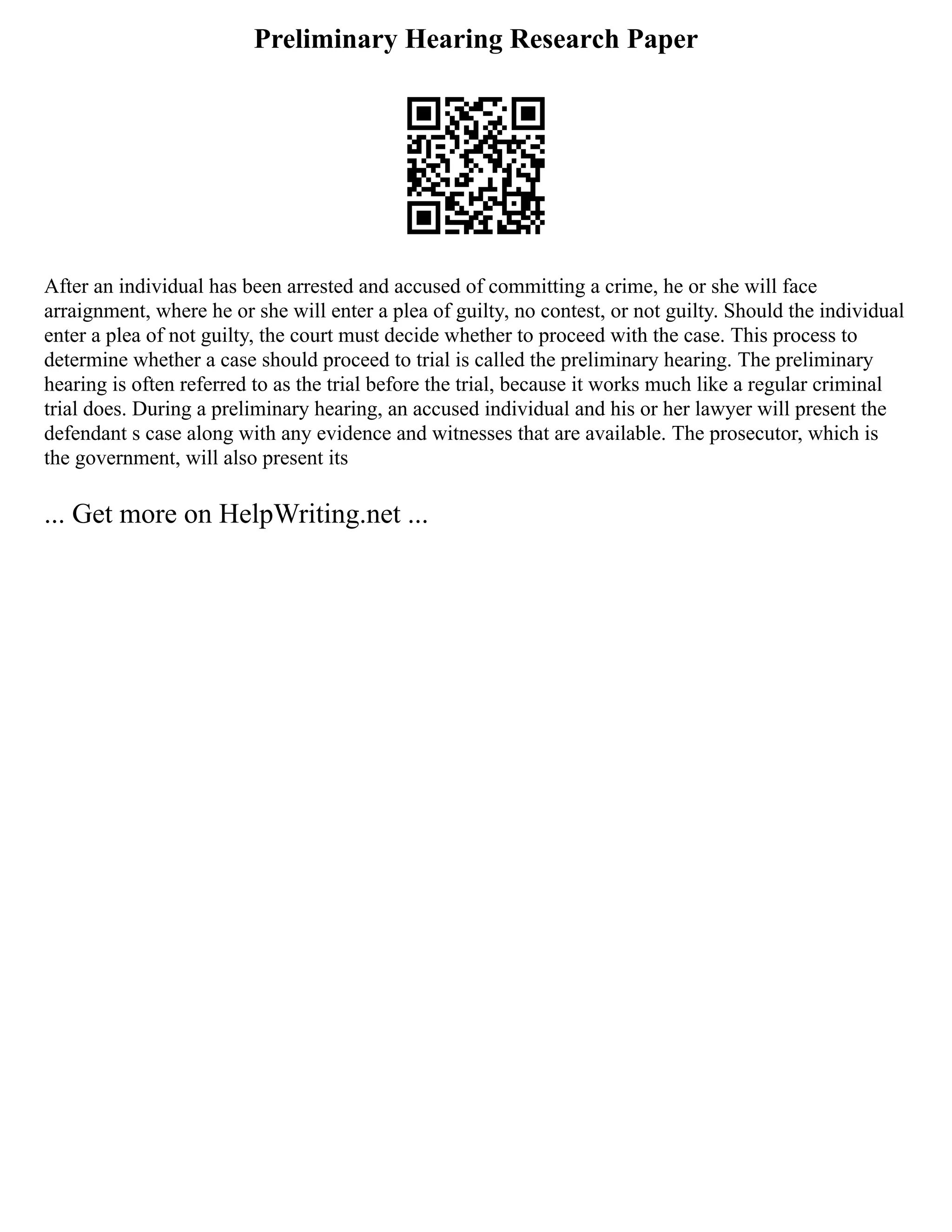Preliminary Hearing Research Paper
After an individual has been arrested and accused of committing a crime, he or she will face
arraignment, where he or she will enter a plea of guilty, no contest, or not guilty. Should the individual
enter a plea of not guilty, the court must decide whether to proceed with the case. This process to
determine whether a case should proceed to trial is called the preliminary hearing. The preliminary
hearing is often referred to as the trial before the trial, because it works much like a regular criminal
trial does. During a preliminary hearing, an accused individual and his or her lawyer will present the
defendant s case along with any evidence and witnesses that are available. The prosecutor, which is
the government, will also present its
... Get more on HelpWriting.net ...
 