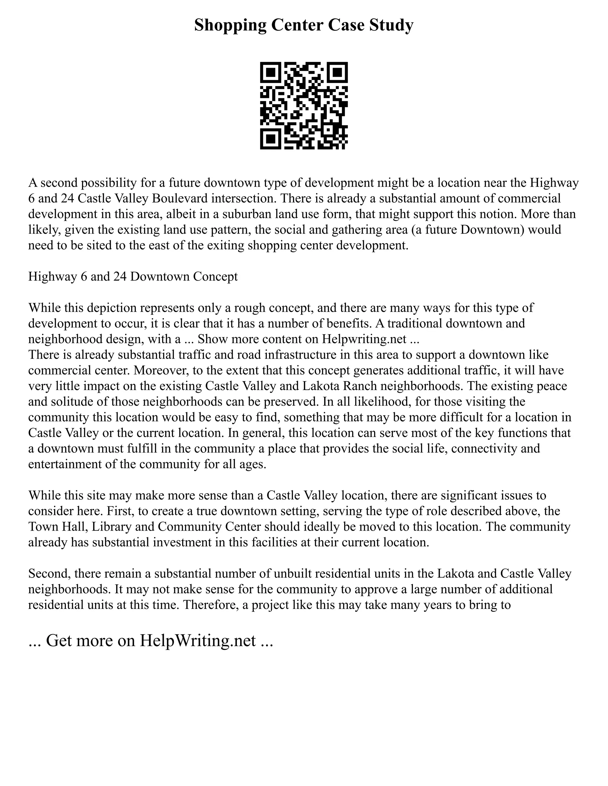 Shopping Center Case Study
A second possibility for a future downtown type of development might be a location near the Highway
6 and 24 Castle Valley Boulevard intersection. There is already a substantial amount of commercial
development in this area, albeit in a suburban land use form, that might support this notion. More than
likely, given the existing land use pattern, the social and gathering area (a future Downtown) would
need to be sited to the east of the exiting shopping center development.
Highway 6 and 24 Downtown Concept
While this depiction represents only a rough concept, and there are many ways for this type of
development to occur, it is clear that it has a number of benefits. A traditional downtown and
neighborhood design, with a ... Show more content on Helpwriting.net ...
There is already substantial traffic and road infrastructure in this area to support a downtown like
commercial center. Moreover, to the extent that this concept generates additional traffic, it will have
very little impact on the existing Castle Valley and Lakota Ranch neighborhoods. The existing peace
and solitude of those neighborhoods can be preserved. In all likelihood, for those visiting the
community this location would be easy to find, something that may be more difficult for a location in
Castle Valley or the current location. In general, this location can serve most of the key functions that
a downtown must fulfill in the community a place that provides the social life, connectivity and
entertainment of the community for all ages.
While this site may make more sense than a Castle Valley location, there are significant issues to
consider here. First, to create a true downtown setting, serving the type of role described above, the
Town Hall, Library and Community Center should ideally be moved to this location. The community
already has substantial investment in this facilities at their current location.
Second, there remain a substantial number of unbuilt residential units in the Lakota and Castle Valley
neighborhoods. It may not make sense for the community to approve a large number of additional
residential units at this time. Therefore, a project like this may take many years to bring to
... Get more on HelpWriting.net ...
 
