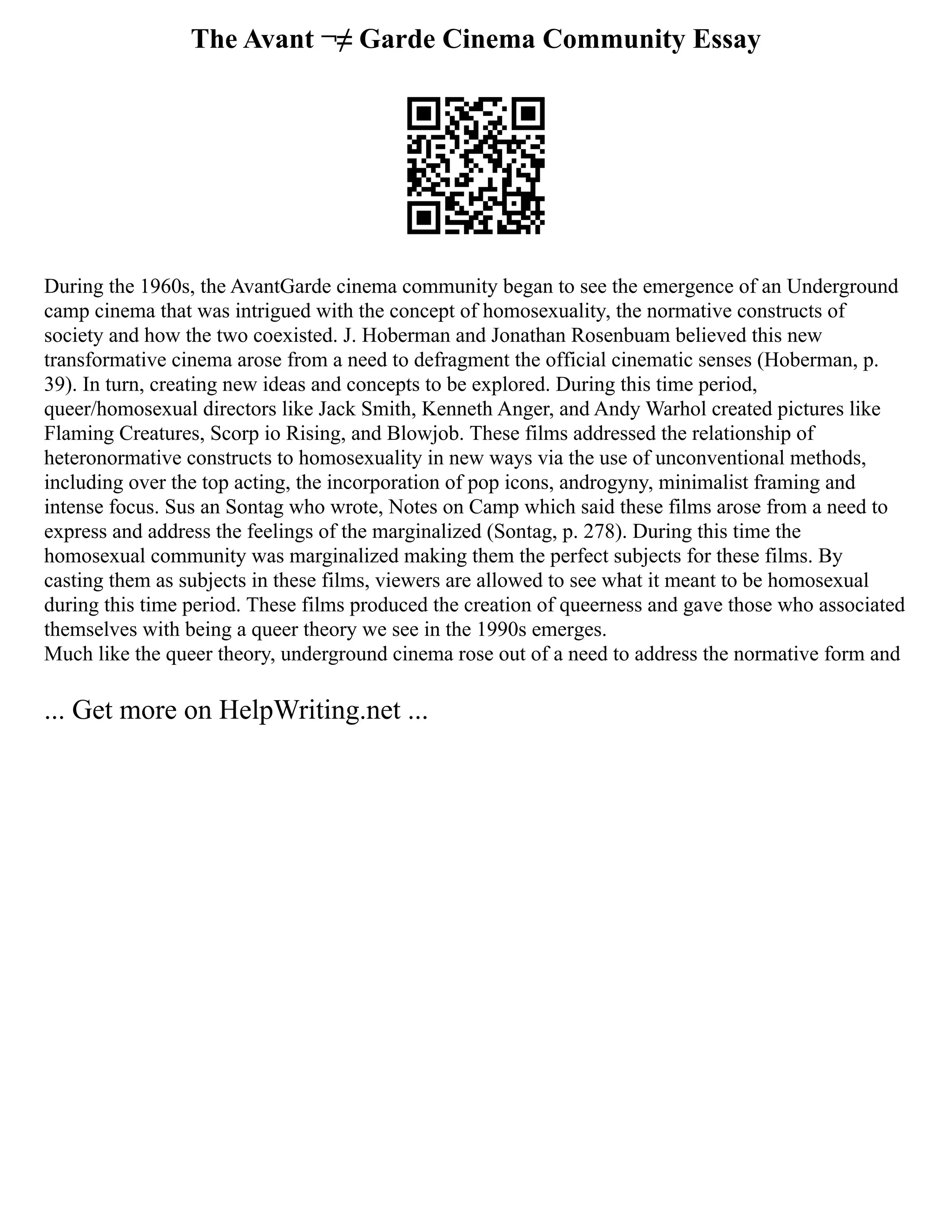 The Avant ¬≠ Garde Cinema Community Essay
During the 1960s, the Avant­
Garde cinema community began to see the emergence of an Underground
camp cinema that was intrigued with the concept of homosexuality, the normative constructs of
society and how the two co­
existed. J. Hoberman and Jonathan Rosenbuam believed this new
transformative cinema arose from a need to defragment the official cinematic senses (Hoberman, p.
39). In turn, creating new ideas and concepts to be explored. During this time period,
queer/homosexual directors like Jack Smith, Kenneth Anger, and Andy Warhol created pictures like
Flaming Creatures, Scorp io Rising, and Blowjob. These films addressed the relationship of
heteronormative constructs to homosexuality in new ways via the use of unconventional methods,
including over the top acting, the incorporation of pop icons, androgyny, minimalist framing and
intense focus. Sus an Sontag who wrote, Notes on Camp which said these films arose from a need to
express and address the feelings of the marginalized (Sontag, p. 278). During this time the
homosexual community was marginalized making them the perfect subjects for these films. By
casting them as subjects in these films, viewers are allowed to see what it meant to be homosexual
during this time period. These films produced the creation of queerness and gave those who associated
themselves with being a queer theory we see in the 1990s emerges.
Much like the queer theory, underground cinema rose out of a need to address the normative form and
... Get more on HelpWriting.net ...
 