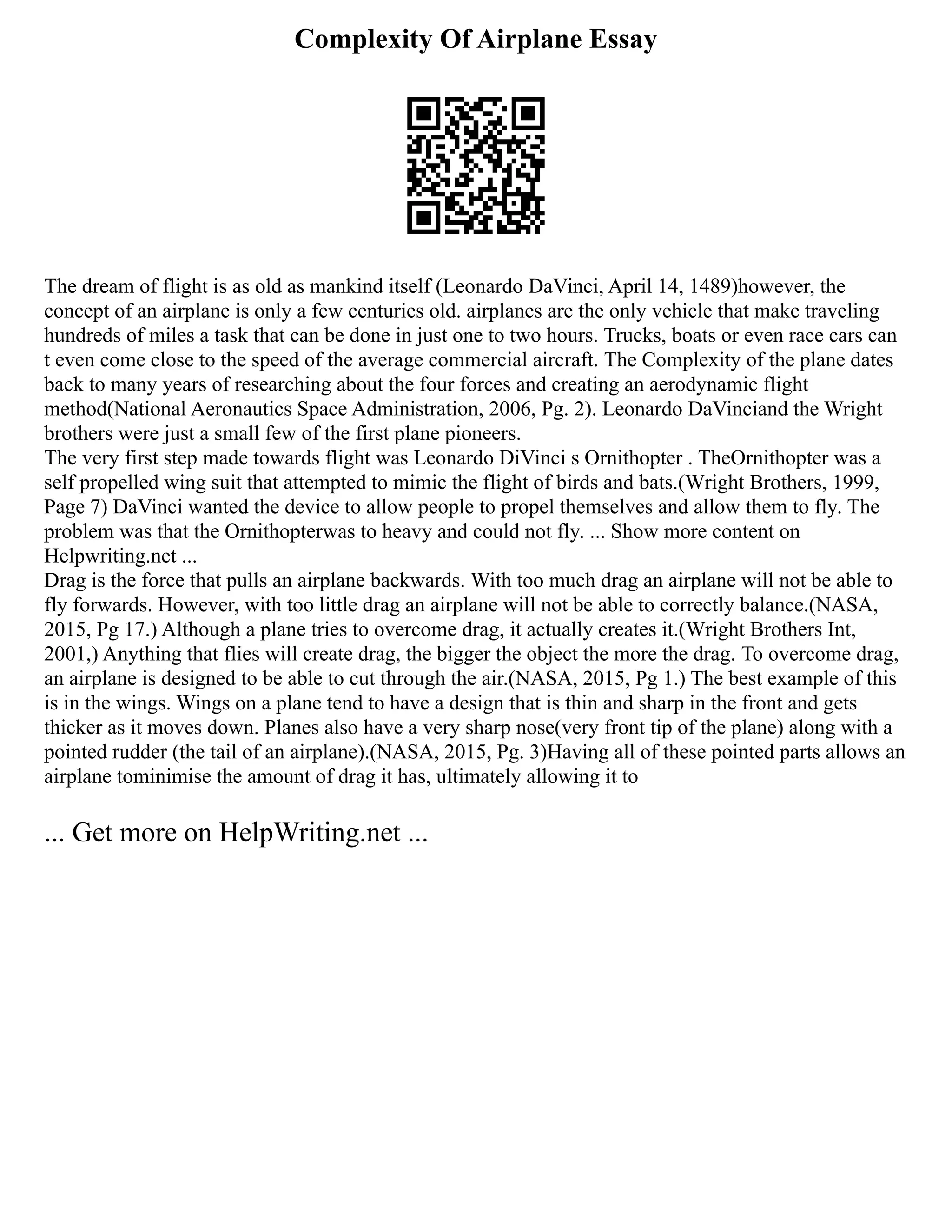 Complexity Of Airplane Essay
The dream of flight is as old as mankind itself (Leonardo DaVinci, April 14, 1489)however, the
concept of an airplane is only a few centuries old. airplanes are the only vehicle that make traveling
hundreds of miles a task that can be done in just one to two hours. Trucks, boats or even race cars can
t even come close to the speed of the average commercial aircraft. The Complexity of the plane dates
back to many years of researching about the four forces and creating an aerodynamic flight
method(National Aeronautics Space Administration, 2006, Pg. 2). Leonardo DaVinciand the Wright
brothers were just a small few of the first plane pioneers.
The very first step made towards flight was Leonardo DiVinci s Ornithopter . TheOrnithopter was a
self propelled wing suit that attempted to mimic the flight of birds and bats.(Wright Brothers, 1999,
Page 7) DaVinci wanted the device to allow people to propel themselves and allow them to fly. The
problem was that the Ornithopterwas to heavy and could not fly. ... Show more content on
Helpwriting.net ...
Drag is the force that pulls an airplane backwards. With too much drag an airplane will not be able to
fly forwards. However, with too little drag an airplane will not be able to correctly balance.(NASA,
2015, Pg 17.) Although a plane tries to overcome drag, it actually creates it.(Wright Brothers Int,
2001,) Anything that flies will create drag, the bigger the object the more the drag. To overcome drag,
an airplane is designed to be able to cut through the air.(NASA, 2015, Pg 1.) The best example of this
is in the wings. Wings on a plane tend to have a design that is thin and sharp in the front and gets
thicker as it moves down. Planes also have a very sharp nose(very front tip of the plane) along with a
pointed rudder (the tail of an airplane).(NASA, 2015, Pg. 3)Having all of these pointed parts allows an
airplane tominimise the amount of drag it has, ultimately allowing it to
... Get more on HelpWriting.net ...
 