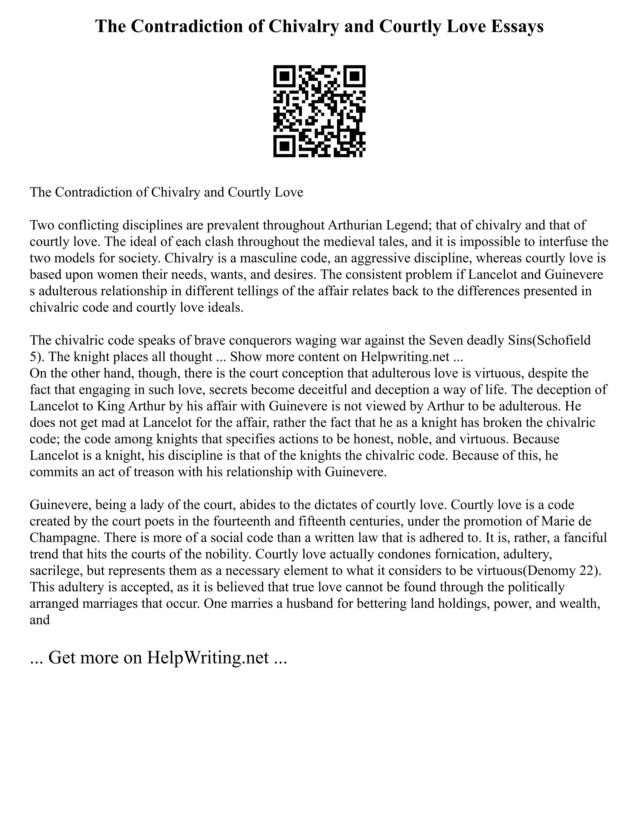 The Contradiction of Chivalry and Courtly Love Essays
The Contradiction of Chivalry and Courtly Love
Two conflicting disciplines are prevalent throughout Arthurian Legend; that of chivalry and that of
courtly love. The ideal of each clash throughout the medieval tales, and it is impossible to interfuse the
two models for society. Chivalry is a masculine code, an aggressive discipline, whereas courtly love is
based upon women their needs, wants, and desires. The consistent problem if Lancelot and Guinevere
s adulterous relationship in different tellings of the affair relates back to the differences presented in
chivalric code and courtly love ideals.
The chivalric code speaks of brave conquerors waging war against the Seven deadly Sins(Schofield
5). The knight places all thought ... Show more content on Helpwriting.net ...
On the other hand, though, there is the court conception that adulterous love is virtuous, despite the
fact that engaging in such love, secrets become deceitful and deception a way of life. The deception of
Lancelot to King Arthur by his affair with Guinevere is not viewed by Arthur to be adulterous. He
does not get mad at Lancelot for the affair, rather the fact that he as a knight has broken the chivalric
code; the code among knights that specifies actions to be honest, noble, and virtuous. Because
Lancelot is a knight, his discipline is that of the knights the chivalric code. Because of this, he
commits an act of treason with his relationship with Guinevere.
Guinevere, being a lady of the court, abides to the dictates of courtly love. Courtly love is a code
created by the court poets in the fourteenth and fifteenth centuries, under the promotion of Marie de
Champagne. There is more of a social code than a written law that is adhered to. It is, rather, a fanciful
trend that hits the courts of the nobility. Courtly love actually condones fornication, adultery,
sacrilege, but represents them as a necessary element to what it considers to be virtuous(Denomy 22).
This adultery is accepted, as it is believed that true love cannot be found through the politically
arranged marriages that occur. One marries a husband for bettering land holdings, power, and wealth,
and
... Get more on HelpWriting.net ...
 