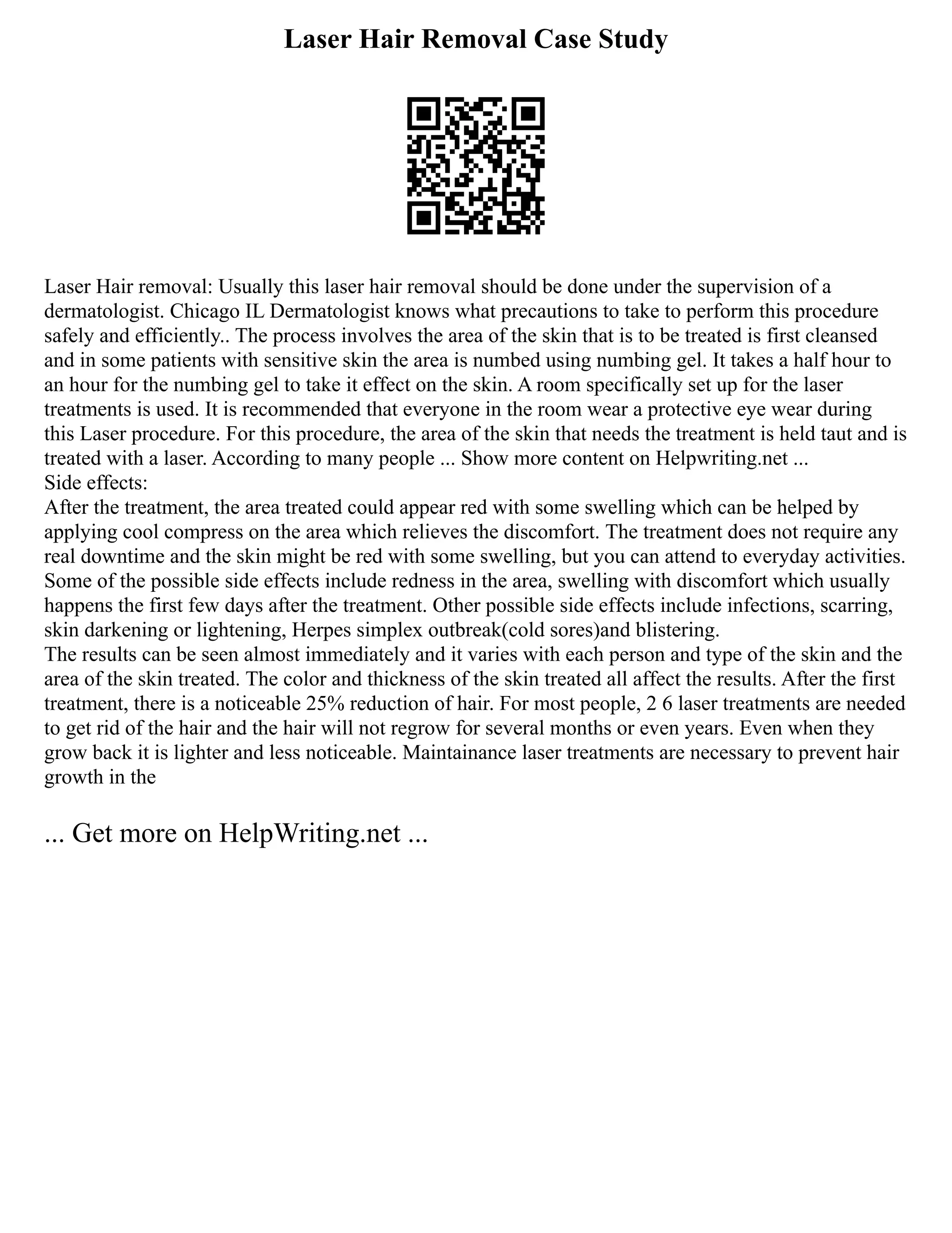 Laser Hair Removal Case Study
Laser Hair removal: Usually this laser hair removal should be done under the supervision of a
dermatologist. Chicago IL Dermatologist knows what precautions to take to perform this procedure
safely and efficiently.. The process involves the area of the skin that is to be treated is first cleansed
and in some patients with sensitive skin the area is numbed using numbing gel. It takes a half hour to
an hour for the numbing gel to take it effect on the skin. A room specifically set up for the laser
treatments is used. It is recommended that everyone in the room wear a protective eye wear during
this Laser procedure. For this procedure, the area of the skin that needs the treatment is held taut and is
treated with a laser. According to many people ... Show more content on Helpwriting.net ...
Side effects:
After the treatment, the area treated could appear red with some swelling which can be helped by
applying cool compress on the area which relieves the discomfort. The treatment does not require any
real downtime and the skin might be red with some swelling, but you can attend to everyday activities.
Some of the possible side effects include redness in the area, swelling with discomfort which usually
happens the first few days after the treatment. Other possible side effects include infections, scarring,
skin darkening or lightening, Herpes simplex outbreak(cold sores)and blistering.
The results can be seen almost immediately and it varies with each person and type of the skin and the
area of the skin treated. The color and thickness of the skin treated all affect the results. After the first
treatment, there is a noticeable 25% reduction of hair. For most people, 2 6 laser treatments are needed
to get rid of the hair and the hair will not regrow for several months or even years. Even when they
grow back it is lighter and less noticeable. Maintainance laser treatments are necessary to prevent hair
growth in the
... Get more on HelpWriting.net ...
 