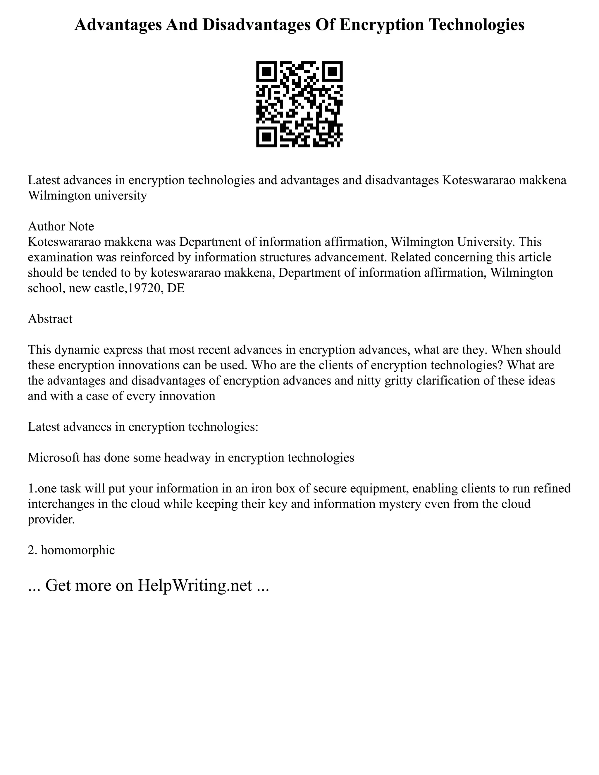 Advantages And Disadvantages Of Encryption Technologies
Latest advances in encryption technologies and advantages and disadvantages Koteswararao makkena
Wilmington university
Author Note
Koteswararao makkena was Department of information affirmation, Wilmington University. This
examination was reinforced by information structures advancement. Related concerning this article
should be tended to by koteswararao makkena, Department of information affirmation, Wilmington
school, new castle,19720, DE
Abstract
This dynamic express that most recent advances in encryption advances, what are they. When should
these encryption innovations can be used. Who are the clients of encryption technologies? What are
the advantages and disadvantages of encryption advances and nitty gritty clarification of these ideas
and with a case of every innovation
Latest advances in encryption technologies:
Microsoft has done some headway in encryption technologies
1.one task will put your information in an iron box of secure equipment, enabling clients to run refined
interchanges in the cloud while keeping their key and information mystery even from the cloud
provider.
2. homomorphic
... Get more on HelpWriting.net ...
 
