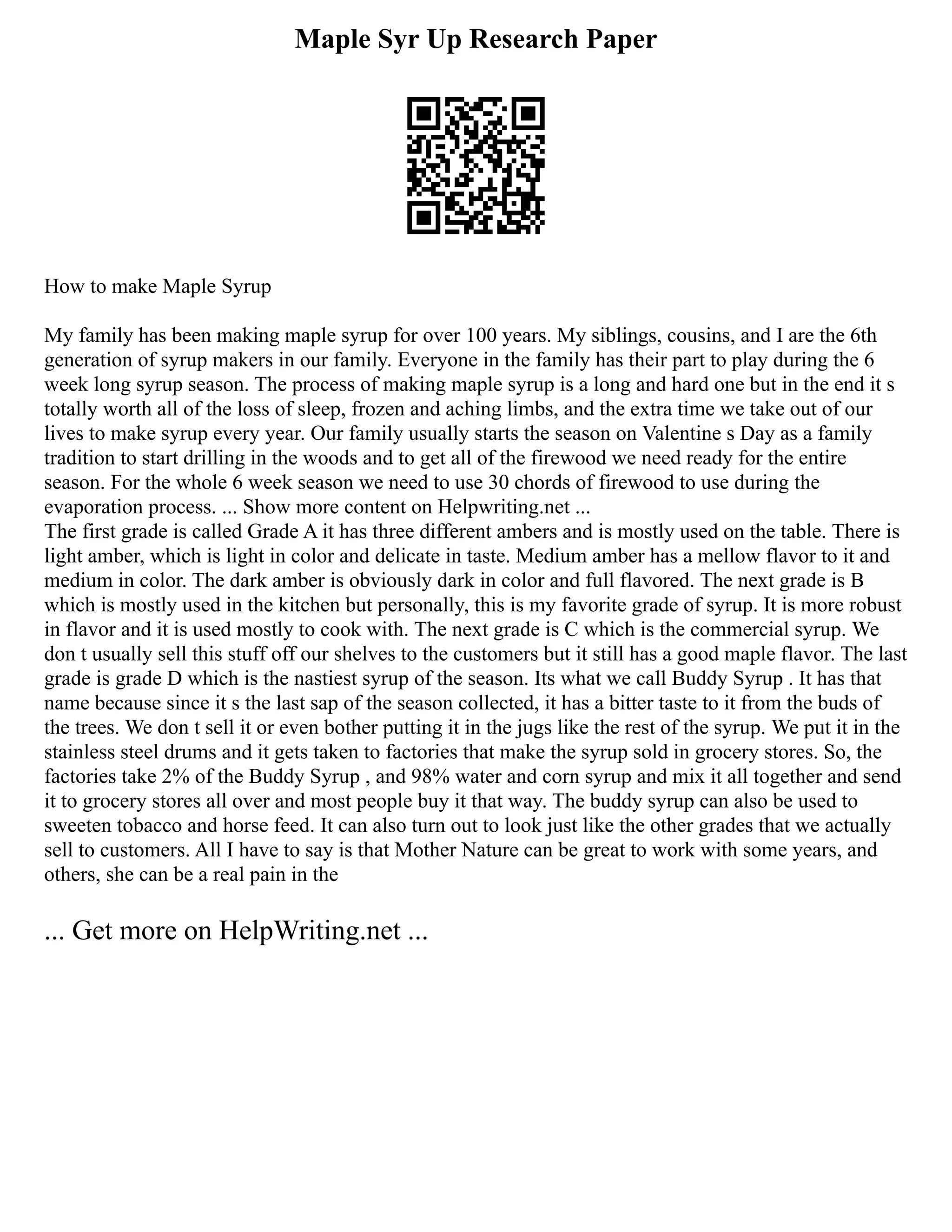 Maple Syr Up Research Paper
How to make Maple Syrup
My family has been making maple syrup for over 100 years. My siblings, cousins, and I are the 6th
generation of syrup makers in our family. Everyone in the family has their part to play during the 6
week long syrup season. The process of making maple syrup is a long and hard one but in the end it s
totally worth all of the loss of sleep, frozen and aching limbs, and the extra time we take out of our
lives to make syrup every year. Our family usually starts the season on Valentine s Day as a family
tradition to start drilling in the woods and to get all of the firewood we need ready for the entire
season. For the whole 6 week season we need to use 30 chords of firewood to use during the
evaporation process. ... Show more content on Helpwriting.net ...
The first grade is called Grade A it has three different ambers and is mostly used on the table. There is
light amber, which is light in color and delicate in taste. Medium amber has a mellow flavor to it and
medium in color. The dark amber is obviously dark in color and full flavored. The next grade is B
which is mostly used in the kitchen but personally, this is my favorite grade of syrup. It is more robust
in flavor and it is used mostly to cook with. The next grade is C which is the commercial syrup. We
don t usually sell this stuff off our shelves to the customers but it still has a good maple flavor. The last
grade is grade D which is the nastiest syrup of the season. Its what we call Buddy Syrup . It has that
name because since it s the last sap of the season collected, it has a bitter taste to it from the buds of
the trees. We don t sell it or even bother putting it in the jugs like the rest of the syrup. We put it in the
stainless steel drums and it gets taken to factories that make the syrup sold in grocery stores. So, the
factories take 2% of the Buddy Syrup , and 98% water and corn syrup and mix it all together and send
it to grocery stores all over and most people buy it that way. The buddy syrup can also be used to
sweeten tobacco and horse feed. It can also turn out to look just like the other grades that we actually
sell to customers. All I have to say is that Mother Nature can be great to work with some years, and
others, she can be a real pain in the
... Get more on HelpWriting.net ...
 