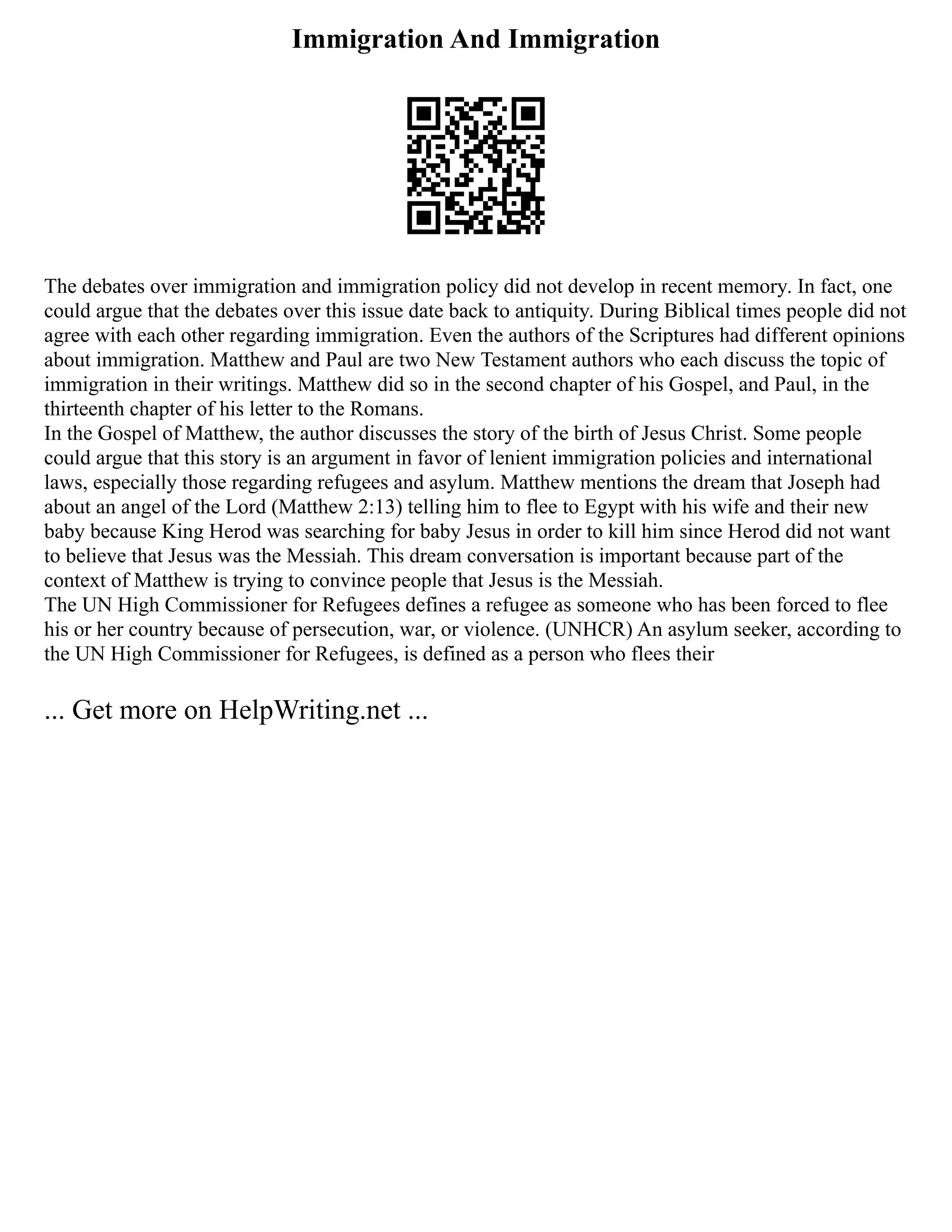 Immigration And Immigration
The debates over immigration and immigration policy did not develop in recent memory. In fact, one
could argue that the debates over this issue date back to antiquity. During Biblical times people did not
agree with each other regarding immigration. Even the authors of the Scriptures had different opinions
about immigration. Matthew and Paul are two New Testament authors who each discuss the topic of
immigration in their writings. Matthew did so in the second chapter of his Gospel, and Paul, in the
thirteenth chapter of his letter to the Romans.
In the Gospel of Matthew, the author discusses the story of the birth of Jesus Christ. Some people
could argue that this story is an argument in favor of lenient immigration policies and international
laws, especially those regarding refugees and asylum. Matthew mentions the dream that Joseph had
about an angel of the Lord (Matthew 2:13) telling him to flee to Egypt with his wife and their new
baby because King Herod was searching for baby Jesus in order to kill him since Herod did not want
to believe that Jesus was the Messiah. This dream conversation is important because part of the
context of Matthew is trying to convince people that Jesus is the Messiah.
The UN High Commissioner for Refugees defines a refugee as someone who has been forced to flee
his or her country because of persecution, war, or violence. (UNHCR) An asylum seeker, according to
the UN High Commissioner for Refugees, is defined as a person who flees their
... Get more on HelpWriting.net ...
 