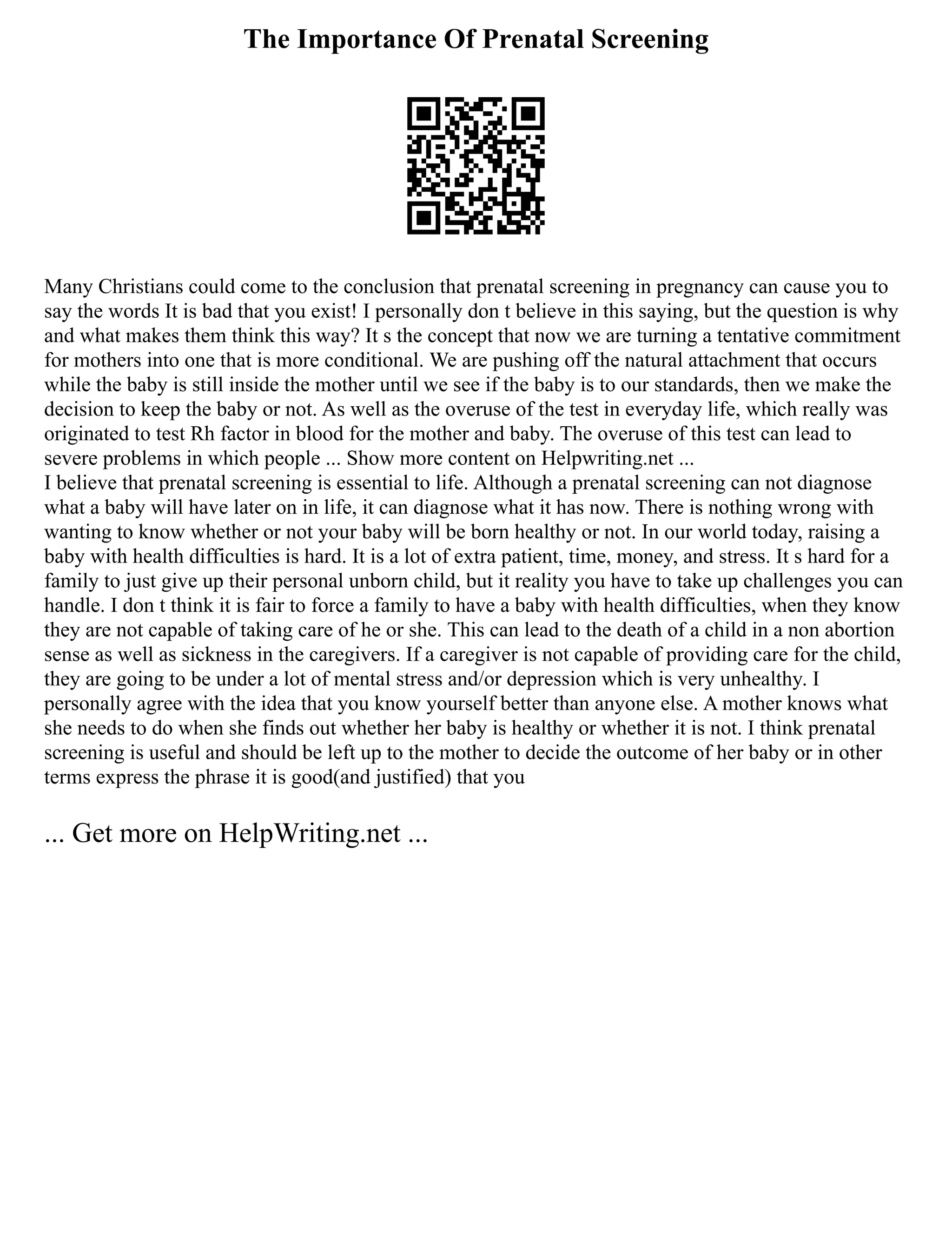 The Importance Of Prenatal Screening
Many Christians could come to the conclusion that prenatal screening in pregnancy can cause you to
say the words It is bad that you exist! I personally don t believe in this saying, but the question is why
and what makes them think this way? It s the concept that now we are turning a tentative commitment
for mothers into one that is more conditional. We are pushing off the natural attachment that occurs
while the baby is still inside the mother until we see if the baby is to our standards, then we make the
decision to keep the baby or not. As well as the overuse of the test in everyday life, which really was
originated to test Rh factor in blood for the mother and baby. The overuse of this test can lead to
severe problems in which people ... Show more content on Helpwriting.net ...
I believe that prenatal screening is essential to life. Although a prenatal screening can not diagnose
what a baby will have later on in life, it can diagnose what it has now. There is nothing wrong with
wanting to know whether or not your baby will be born healthy or not. In our world today, raising a
baby with health difficulties is hard. It is a lot of extra patient, time, money, and stress. It s hard for a
family to just give up their personal unborn child, but it reality you have to take up challenges you can
handle. I don t think it is fair to force a family to have a baby with health difficulties, when they know
they are not capable of taking care of he or she. This can lead to the death of a child in a non abortion
sense as well as sickness in the caregivers. If a caregiver is not capable of providing care for the child,
they are going to be under a lot of mental stress and/or depression which is very unhealthy. I
personally agree with the idea that you know yourself better than anyone else. A mother knows what
she needs to do when she finds out whether her baby is healthy or whether it is not. I think prenatal
screening is useful and should be left up to the mother to decide the outcome of her baby or in other
terms express the phrase it is good(and justified) that you
... Get more on HelpWriting.net ...
 
