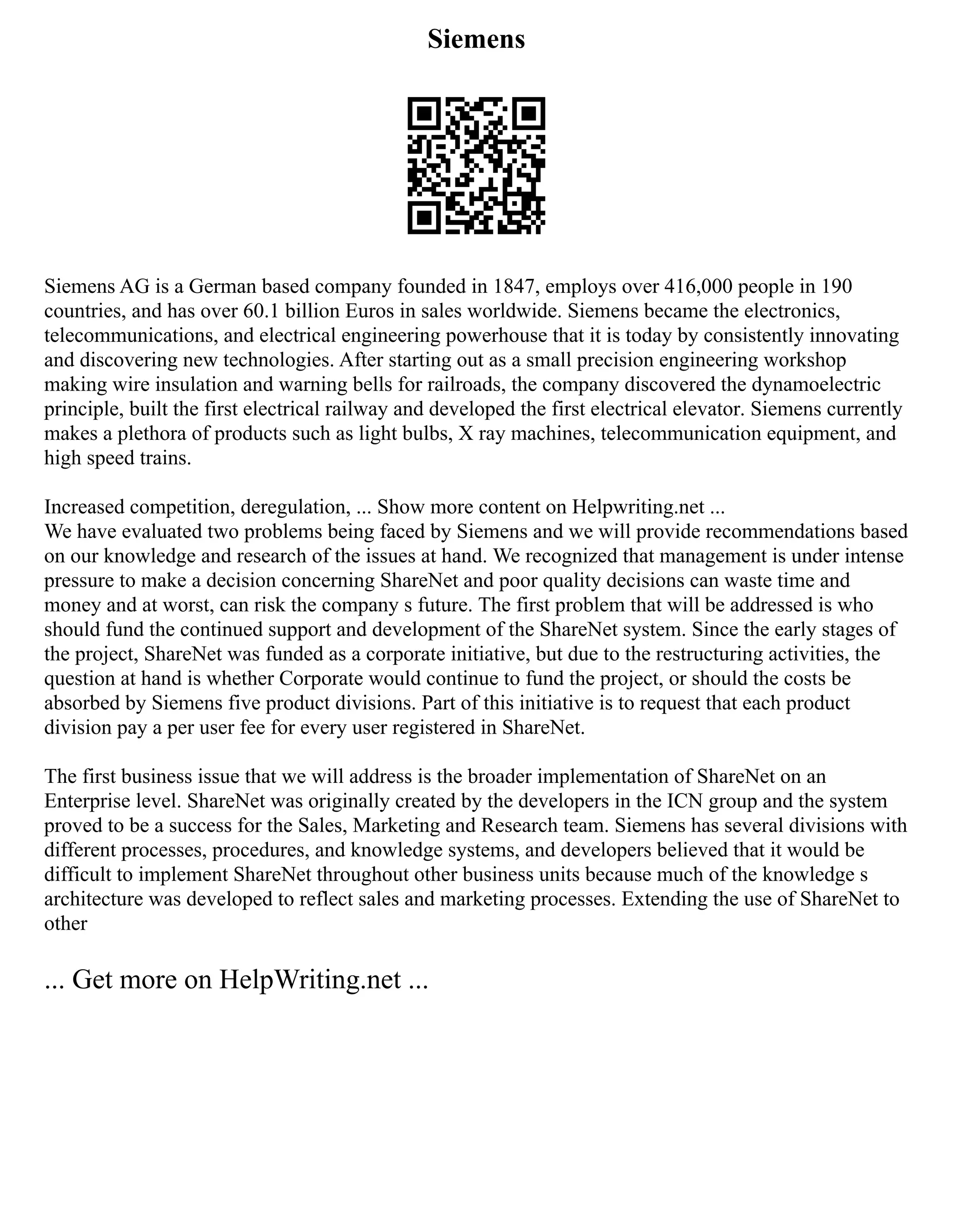 Siemens
Siemens AG is a German based company founded in 1847, employs over 416,000 people in 190
countries, and has over 60.1 billion Euros in sales worldwide. Siemens became the electronics,
telecommunications, and electrical engineering powerhouse that it is today by consistently innovating
and discovering new technologies. After starting out as a small precision engineering workshop
making wire insulation and warning bells for railroads, the company discovered the dynamoelectric
principle, built the first electrical railway and developed the first electrical elevator. Siemens currently
makes a plethora of products such as light bulbs, X ray machines, telecommunication equipment, and
high speed trains.
Increased competition, deregulation, ... Show more content on Helpwriting.net ...
We have evaluated two problems being faced by Siemens and we will provide recommendations based
on our knowledge and research of the issues at hand. We recognized that management is under intense
pressure to make a decision concerning ShareNet and poor quality decisions can waste time and
money and at worst, can risk the company s future. The first problem that will be addressed is who
should fund the continued support and development of the ShareNet system. Since the early stages of
the project, ShareNet was funded as a corporate initiative, but due to the restructuring activities, the
question at hand is whether Corporate would continue to fund the project, or should the costs be
absorbed by Siemens five product divisions. Part of this initiative is to request that each product
division pay a per user fee for every user registered in ShareNet.
The first business issue that we will address is the broader implementation of ShareNet on an
Enterprise level. ShareNet was originally created by the developers in the ICN group and the system
proved to be a success for the Sales, Marketing and Research team. Siemens has several divisions with
different processes, procedures, and knowledge systems, and developers believed that it would be
difficult to implement ShareNet throughout other business units because much of the knowledge s
architecture was developed to reflect sales and marketing processes. Extending the use of ShareNet to
other
... Get more on HelpWriting.net ...
 