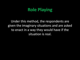 Role Playing
Under this method, the respondents are
given the imaginary situations and are asked
to enact in a way they would have if the
situation is real.
 