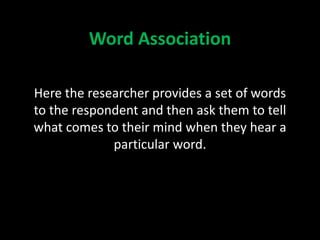 Word Association
Here the researcher provides a set of words
to the respondent and then ask them to tell
what comes to their mind when they hear a
particular word.
 