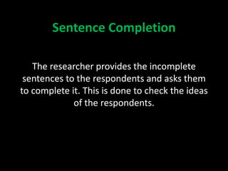 Sentence Completion
The researcher provides the incomplete
sentences to the respondents and asks them
to complete it. This is done to check the ideas
of the respondents.
 